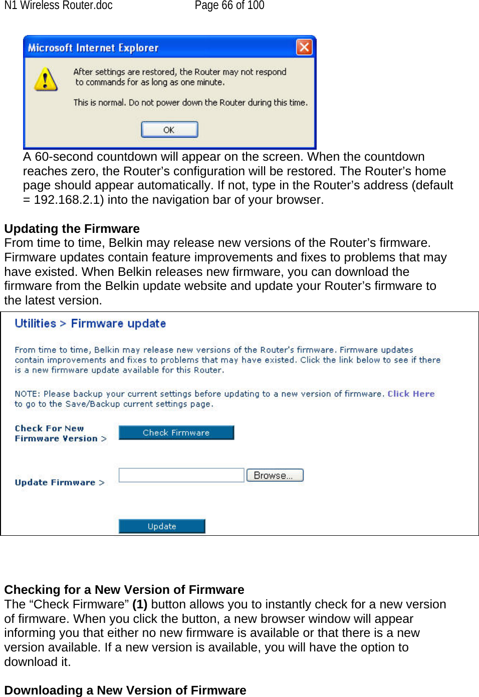 N1 Wireless Router.doc  Page 66 of 100  A 60-second countdown will appear on the screen. When the countdown reaches zero, the Router’s configuration will be restored. The Router’s home page should appear automatically. If not, type in the Router’s address (default = 192.168.2.1) into the navigation bar of your browser.  Updating the Firmware From time to time, Belkin may release new versions of the Router’s firmware. Firmware updates contain feature improvements and fixes to problems that may have existed. When Belkin releases new firmware, you can download the firmware from the Belkin update website and update your Router’s firmware to the latest version.      Checking for a New Version of Firmware The “Check Firmware” (1) button allows you to instantly check for a new version of firmware. When you click the button, a new browser window will appear informing you that either no new firmware is available or that there is a new version available. If a new version is available, you will have the option to download it.  Downloading a New Version of Firmware 