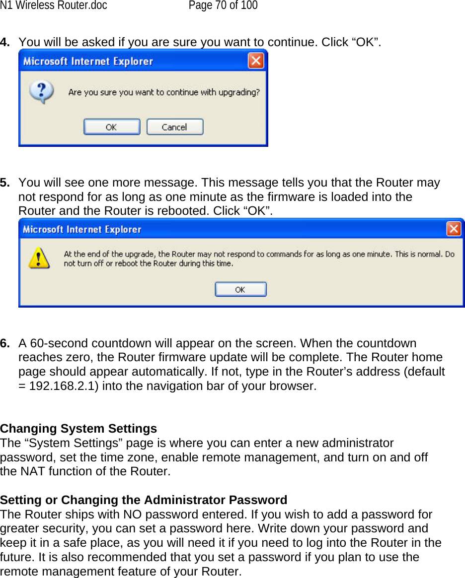 N1 Wireless Router.doc  Page 70 of 100 4.  You will be asked if you are sure you want to continue. Click “OK”.     5.  You will see one more message. This message tells you that the Router may not respond for as long as one minute as the firmware is loaded into the Router and the Router is rebooted. Click “OK”.    6.  A 60-second countdown will appear on the screen. When the countdown reaches zero, the Router firmware update will be complete. The Router home page should appear automatically. If not, type in the Router’s address (default = 192.168.2.1) into the navigation bar of your browser.   Changing System Settings The “System Settings” page is where you can enter a new administrator password, set the time zone, enable remote management, and turn on and off the NAT function of the Router.  Setting or Changing the Administrator Password  The Router ships with NO password entered. If you wish to add a password for greater security, you can set a password here. Write down your password and keep it in a safe place, as you will need it if you need to log into the Router in the future. It is also recommended that you set a password if you plan to use the remote management feature of your Router.  