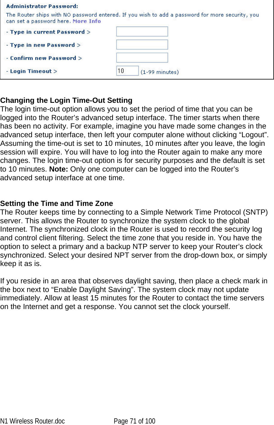      Changing the Login Time-Out Setting The login time-out option allows you to set the period of time that you can be logged into the Router’s advanced setup interface. The timer starts when there has been no activity. For example, imagine you have made some changes in the advanced setup interface, then left your computer alone without clicking “Logout”. Assuming the time-out is set to 10 minutes, 10 minutes after you leave, the login session will expire. You will have to log into the Router again to make any more changes. The login time-out option is for security purposes and the default is set to 10 minutes. Note: Only one computer can be logged into the Router’s advanced setup interface at one time.    Setting the Time and Time Zone  The Router keeps time by connecting to a Simple Network Time Protocol (SNTP) server. This allows the Router to synchronize the system clock to the global Internet. The synchronized clock in the Router is used to record the security log and control client filtering. Select the time zone that you reside in. You have the option to select a primary and a backup NTP server to keep your Router’s clock synchronized. Select your desired NPT server from the drop-down box, or simply keep it as is.   If you reside in an area that observes daylight saving, then place a check mark in the box next to “Enable Daylight Saving”. The system clock may not update immediately. Allow at least 15 minutes for the Router to contact the time servers on the Internet and get a response. You cannot set the clock yourself.   N1 Wireless Router.doc  Page 71 of 100 