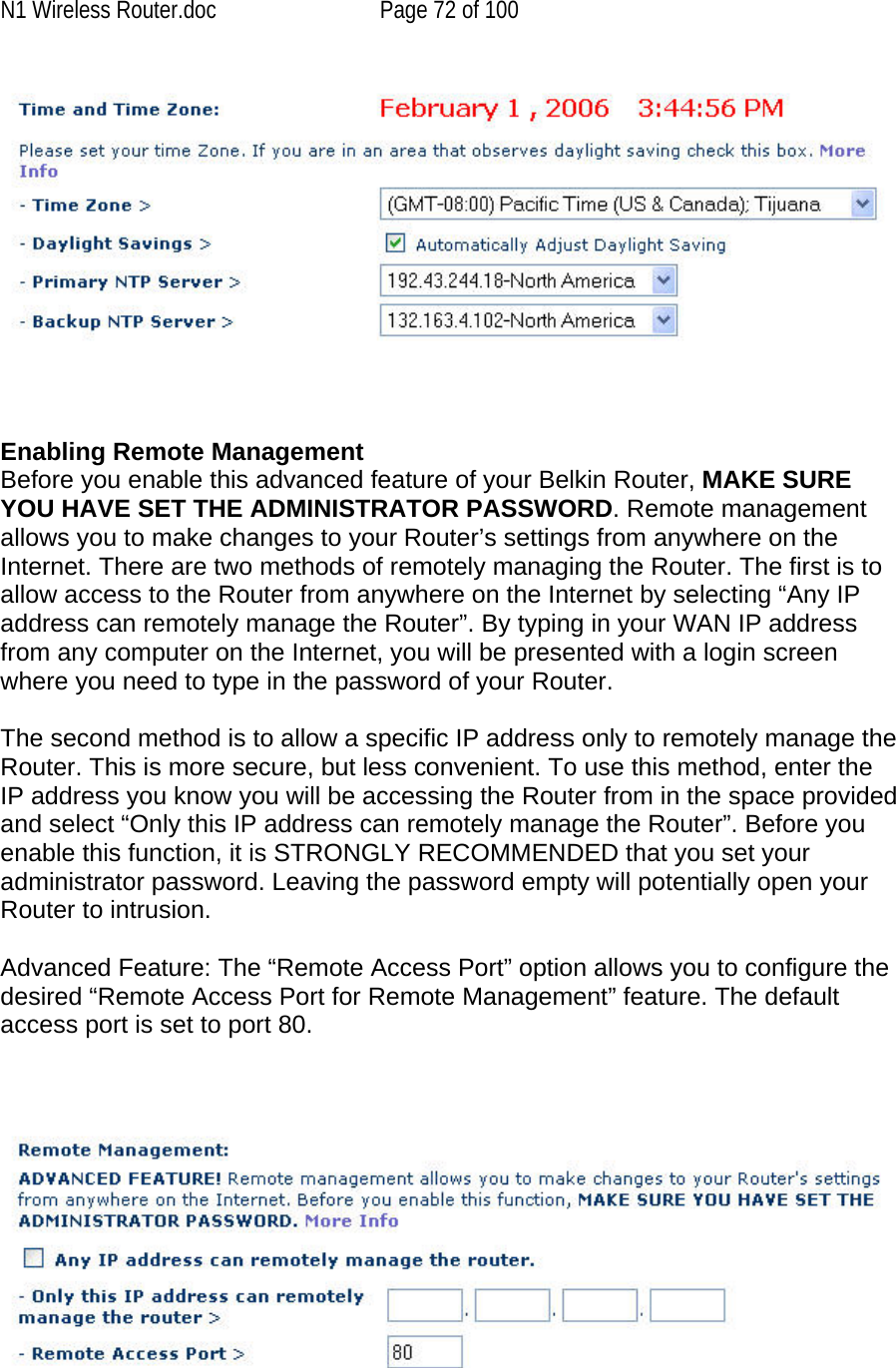 N1 Wireless Router.doc  Page 72 of 100     Enabling Remote Management  Before you enable this advanced feature of your Belkin Router, MAKE SURE YOU HAVE SET THE ADMINISTRATOR PASSWORD. Remote management allows you to make changes to your Router’s settings from anywhere on the Internet. There are two methods of remotely managing the Router. The first is to allow access to the Router from anywhere on the Internet by selecting “Any IP address can remotely manage the Router”. By typing in your WAN IP address from any computer on the Internet, you will be presented with a login screen where you need to type in the password of your Router.   The second method is to allow a specific IP address only to remotely manage the Router. This is more secure, but less convenient. To use this method, enter the IP address you know you will be accessing the Router from in the space provided and select “Only this IP address can remotely manage the Router”. Before you enable this function, it is STRONGLY RECOMMENDED that you set your administrator password. Leaving the password empty will potentially open your Router to intrusion.   Advanced Feature: The “Remote Access Port” option allows you to configure the desired “Remote Access Port for Remote Management” feature. The default access port is set to port 80.       