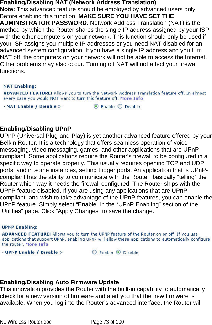     Enabling/Disabling NAT (Network Address Translation) Note: This advanced feature should be employed by advanced users only. Before enabling this function, MAKE SURE YOU HAVE SET THE ADMINISTRATOR PASSWORD. Network Address Translation (NAT) is the method by which the Router shares the single IP address assigned by your ISP with the other computers on your network. This function should only be used if your ISP assigns you multiple IP addresses or you need NAT disabled for an advanced system configuration. If you have a single IP address and you turn NAT off, the computers on your network will not be able to access the Internet. Other problems may also occur. Turning off NAT will not affect your firewall functions.      Enabling/Disabling UPnP UPnP (Universal Plug-and-Play) is yet another advanced feature offered by your Belkin Router. It is a technology that offers seamless operation of voice messaging, video messaging, games, and other applications that are UPnP-compliant. Some applications require the Router’s firewall to be configured in a specific way to operate properly. This usually requires opening TCP and UDP ports, and in some instances, setting trigger ports. An application that is UPnP-compliant has the ability to communicate with the Router, basically “telling” the Router which way it needs the firewall configured. The Router ships with the UPnP feature disabled. If you are using any applications that are UPnP-compliant, and wish to take advantage of the UPnP features, you can enable the UPnP feature. Simply select “Enable” in the “UPnP Enabling” section of the “Utilities” page. Click “Apply Changes” to save the change.     Enabling/Disabling Auto Firmware Update This innovation provides the Router with the built-in capability to automatically check for a new version of firmware and alert you that the new firmware is available. When you log into the Router’s advanced interface, the Router will N1 Wireless Router.doc  Page 73 of 100 