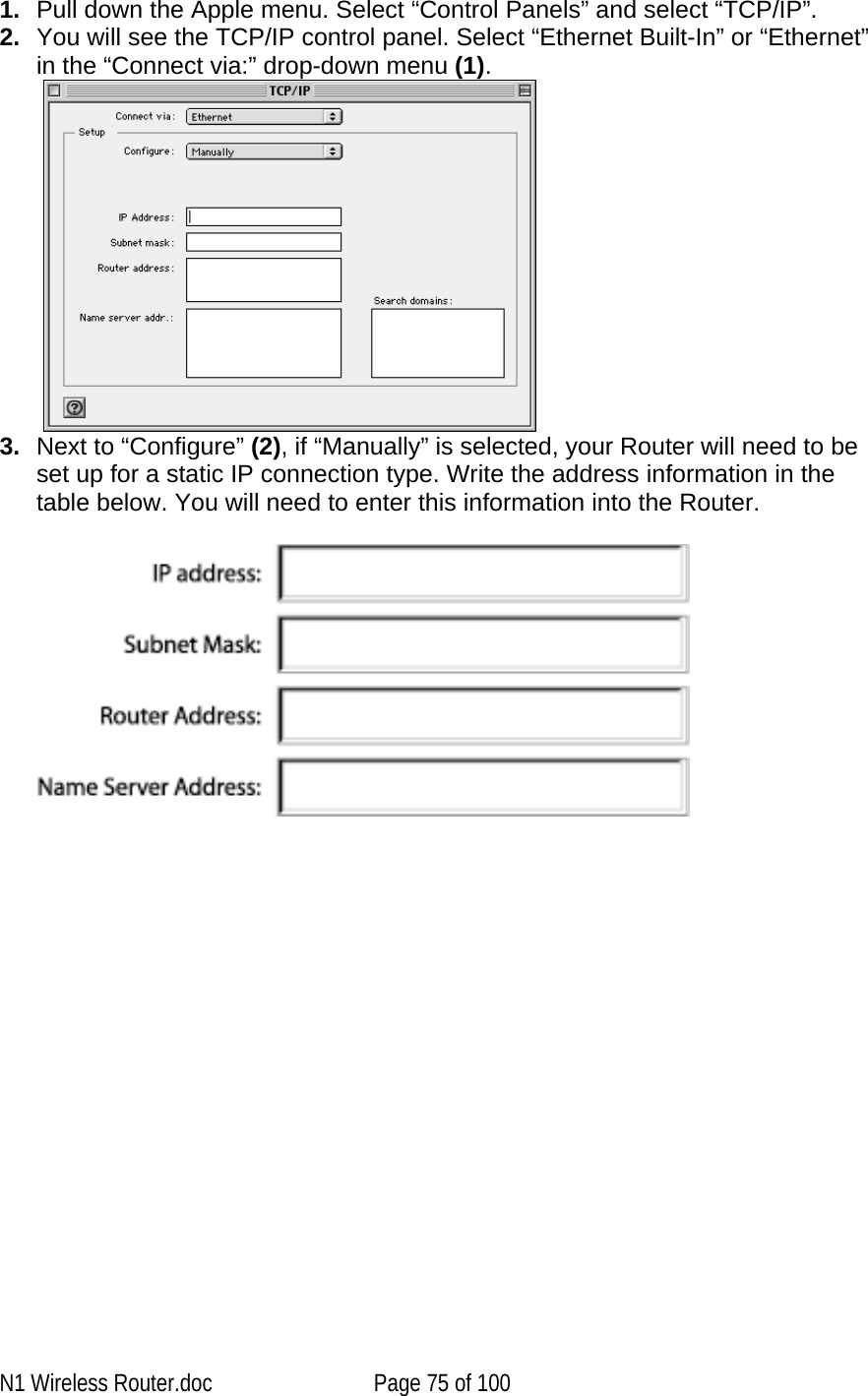   1.  Pull down the Apple menu. Select “Control Panels” and select “TCP/IP”. 2.  You will see the TCP/IP control panel. Select “Ethernet Built-In” or “Ethernet” in the “Connect via:” drop-down menu (1).    3.  Next to “Configure” (2), if “Manually” is selected, your Router will need to be set up for a static IP connection type. Write the address information in the table below. You will need to enter this information into the Router.     N1 Wireless Router.doc  Page 75 of 100 