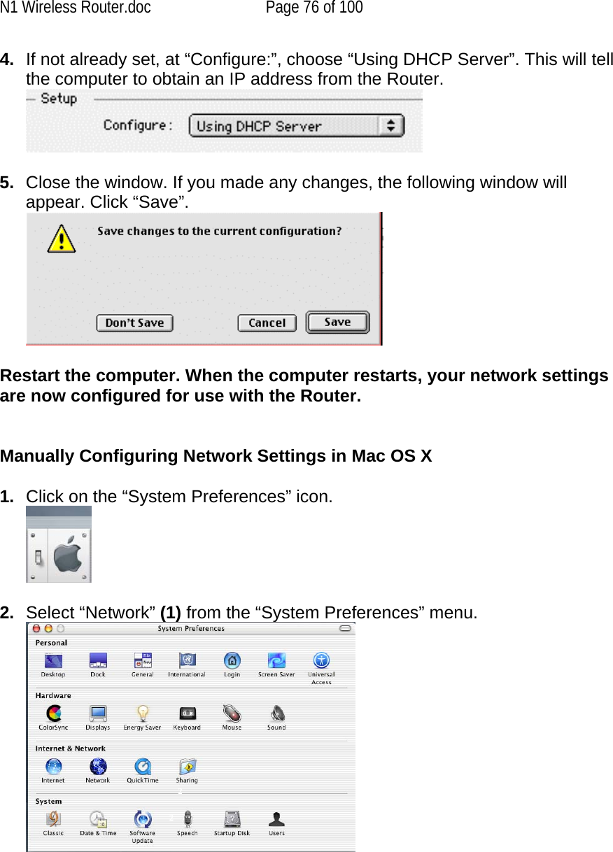 N1 Wireless Router.doc  Page 76 of 100 4.  If not already set, at “Configure:”, choose “Using DHCP Server”. This will tell the computer to obtain an IP address from the Router.     5.  Close the window. If you made any changes, the following window will appear. Click “Save”.   Restart the computer. When the computer restarts, your network settings are now configured for use with the Router.   Manually Configuring Network Settings in Mac OS X   1.  Click on the “System Preferences” icon.   2.  Select “Network” (1) from the “System Preferences” menu.   2 2 