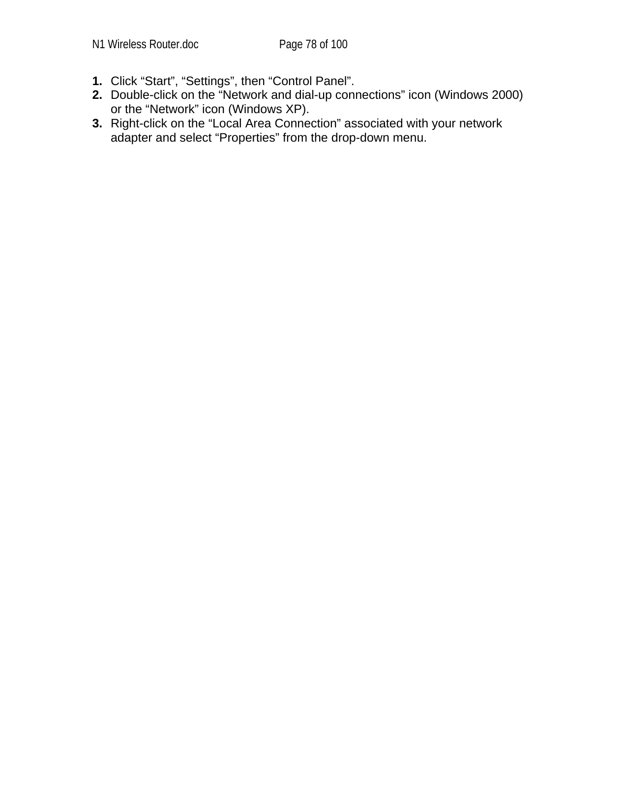 N1 Wireless Router.doc  Page 78 of 100 1.  Click “Start”, “Settings”, then “Control Panel”. 2.  Double-click on the “Network and dial-up connections” icon (Windows 2000) or the “Network” icon (Windows XP). 3.  Right-click on the “Local Area Connection” associated with your network adapter and select “Properties” from the drop-down menu. 