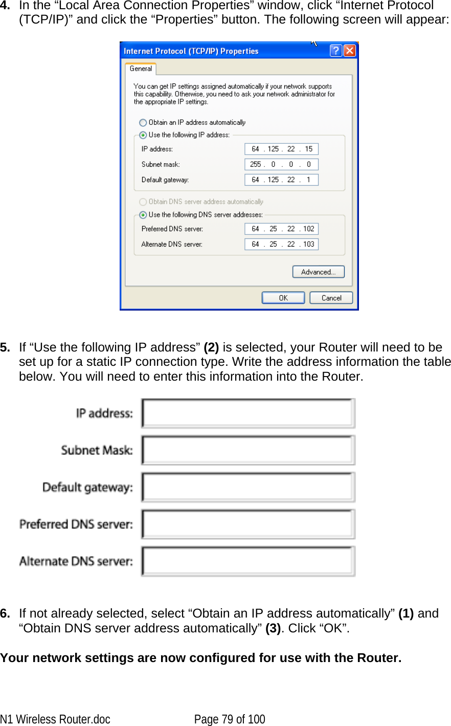   4.  In the “Local Area Connection Properties” window, click “Internet Protocol (TCP/IP)” and click the “Properties” button. The following screen will appear:     5.  If “Use the following IP address” (2) is selected, your Router will need to be set up for a static IP connection type. Write the address information the table below. You will need to enter this information into the Router.      6.  If not already selected, select “Obtain an IP address automatically” (1) and “Obtain DNS server address automatically” (3). Click “OK”.  Your network settings are now configured for use with the Router.  N1 Wireless Router.doc  Page 79 of 100 