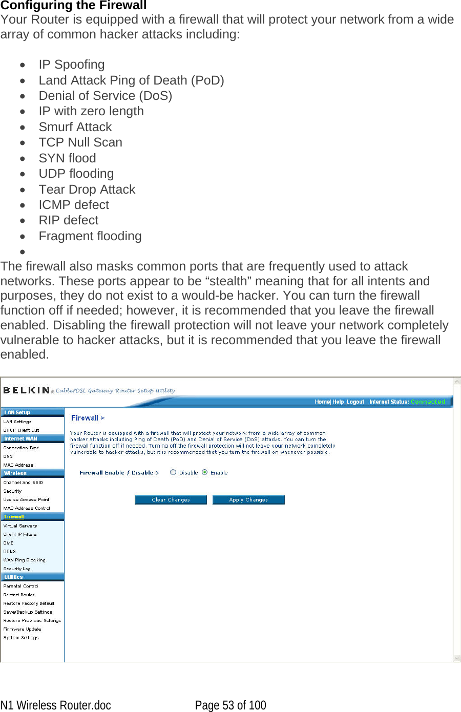   Configuring the Firewall Your Router is equipped with a firewall that will protect your network from a wide array of common hacker attacks including:  •  IP Spoofing •  Land Attack Ping of Death (PoD) •  Denial of Service (DoS) •  IP with zero length •  Smurf Attack •  TCP Null Scan •  SYN flood •  UDP flooding •  Tear Drop Attack •  ICMP defect •  RIP defect •  Fragment flooding •   The firewall also masks common ports that are frequently used to attack networks. These ports appear to be “stealth” meaning that for all intents and purposes, they do not exist to a would-be hacker. You can turn the firewall function off if needed; however, it is recommended that you leave the firewall enabled. Disabling the firewall protection will not leave your network completely vulnerable to hacker attacks, but it is recommended that you leave the firewall enabled.   N1 Wireless Router.doc  Page 53 of 100 