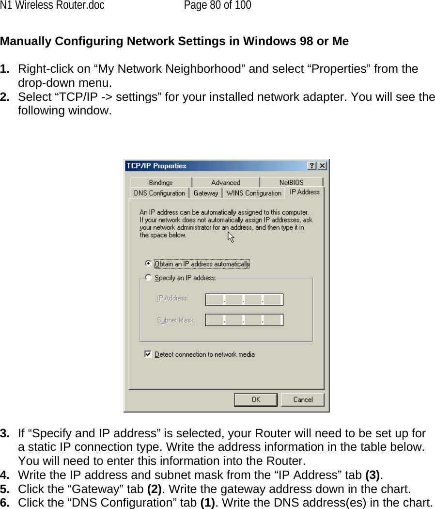 N1 Wireless Router.doc  Page 80 of 100 Manually Configuring Network Settings in Windows 98 or Me  1.  Right-click on “My Network Neighborhood” and select “Properties” from the drop-down menu. 2.  Select “TCP/IP -&gt; settings” for your installed network adapter. You will see the following window.      3.  If “Specify and IP address” is selected, your Router will need to be set up for a static IP connection type. Write the address information in the table below. You will need to enter this information into the Router. 4.  Write the IP address and subnet mask from the “IP Address” tab (3). 5.  Click the “Gateway” tab (2). Write the gateway address down in the chart.  6.  Click the “DNS Configuration” tab (1). Write the DNS address(es) in the chart.  
