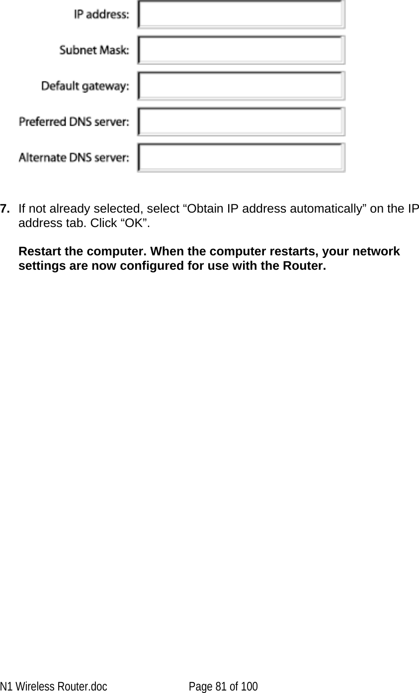        7.  If not already selected, select “Obtain IP address automatically” on the IP address tab. Click “OK”.   Restart the computer. When the computer restarts, your network settings are now configured for use with the Router.    N1 Wireless Router.doc  Page 81 of 100 