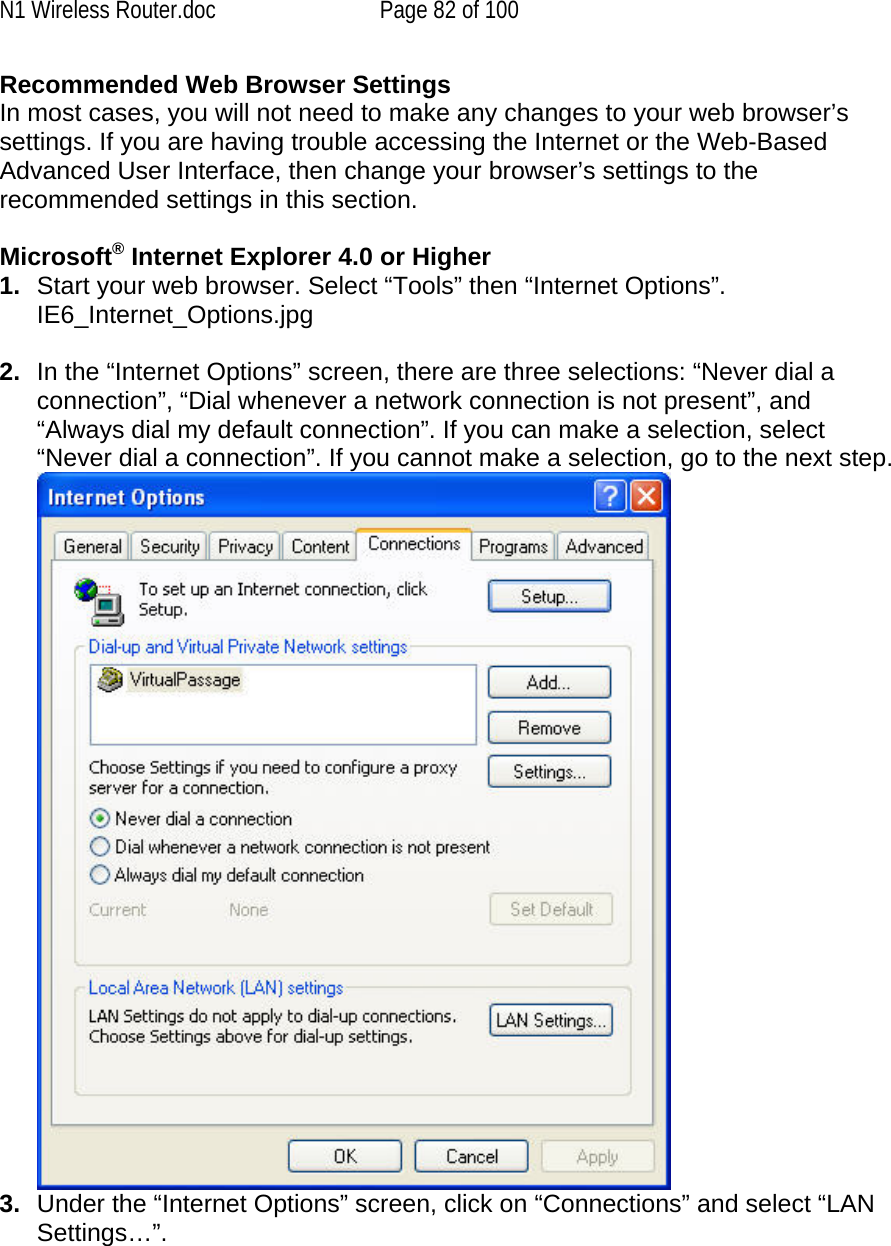 N1 Wireless Router.doc  Page 82 of 100 Recommended Web Browser Settings In most cases, you will not need to make any changes to your web browser’s settings. If you are having trouble accessing the Internet or the Web-Based Advanced User Interface, then change your browser’s settings to the recommended settings in this section.   Microsoft® Internet Explorer 4.0 or Higher 1.  Start your web browser. Select “Tools” then “Internet Options”. IE6_Internet_Options.jpg  2.  In the “Internet Options” screen, there are three selections: “Never dial a connection”, “Dial whenever a network connection is not present”, and “Always dial my default connection”. If you can make a selection, select “Never dial a connection”. If you cannot make a selection, go to the next step.  3.  Under the “Internet Options” screen, click on “Connections” and select “LAN Settings…”.   