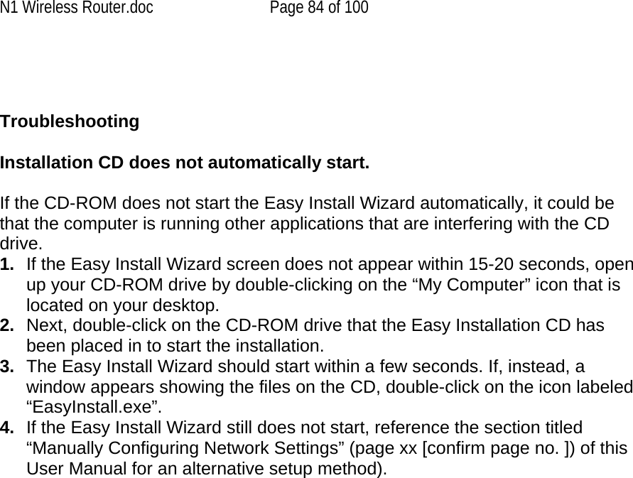 N1 Wireless Router.doc  Page 84 of 100    Troubleshooting  Installation CD does not automatically start.  If the CD-ROM does not start the Easy Install Wizard automatically, it could be that the computer is running other applications that are interfering with the CD drive.  1.  If the Easy Install Wizard screen does not appear within 15-20 seconds, open up your CD-ROM drive by double-clicking on the “My Computer” icon that is located on your desktop. 2.  Next, double-click on the CD-ROM drive that the Easy Installation CD has been placed in to start the installation. 3.  The Easy Install Wizard should start within a few seconds. If, instead, a window appears showing the files on the CD, double-click on the icon labeled “EasyInstall.exe”. 4.  If the Easy Install Wizard still does not start, reference the section titled “Manually Configuring Network Settings” (page xx [confirm page no. ]) of this User Manual for an alternative setup method). 