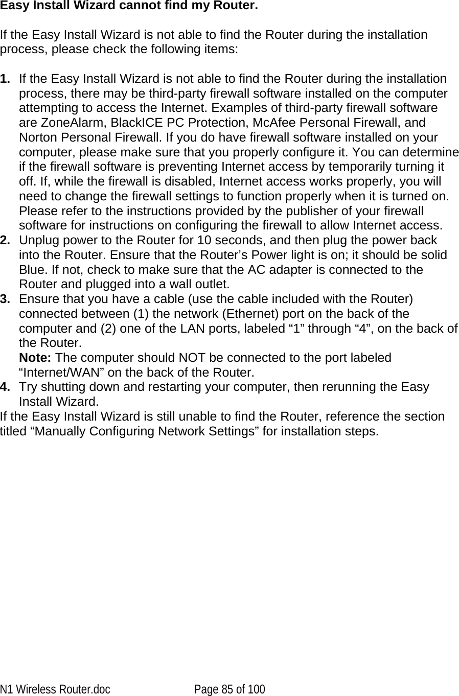     Easy Install Wizard cannot find my Router.  If the Easy Install Wizard is not able to find the Router during the installation process, please check the following items:  1.  If the Easy Install Wizard is not able to find the Router during the installation process, there may be third-party firewall software installed on the computer attempting to access the Internet. Examples of third-party firewall software are ZoneAlarm, BlackICE PC Protection, McAfee Personal Firewall, and Norton Personal Firewall. If you do have firewall software installed on your computer, please make sure that you properly configure it. You can determine if the firewall software is preventing Internet access by temporarily turning it off. If, while the firewall is disabled, Internet access works properly, you will need to change the firewall settings to function properly when it is turned on. Please refer to the instructions provided by the publisher of your firewall software for instructions on configuring the firewall to allow Internet access. 2.  Unplug power to the Router for 10 seconds, and then plug the power back into the Router. Ensure that the Router’s Power light is on; it should be solid Blue. If not, check to make sure that the AC adapter is connected to the Router and plugged into a wall outlet. 3.  Ensure that you have a cable (use the cable included with the Router) connected between (1) the network (Ethernet) port on the back of the computer and (2) one of the LAN ports, labeled “1” through “4”, on the back of the Router.  Note: The computer should NOT be connected to the port labeled “Internet/WAN” on the back of the Router. 4.  Try shutting down and restarting your computer, then rerunning the Easy Install Wizard.  If the Easy Install Wizard is still unable to find the Router, reference the section titled “Manually Configuring Network Settings” for installation steps.N1 Wireless Router.doc  Page 85 of 100 