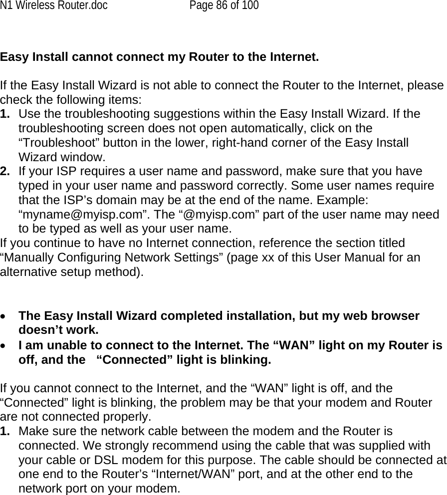 N1 Wireless Router.doc  Page 86 of 100  Easy Install cannot connect my Router to the Internet.  If the Easy Install Wizard is not able to connect the Router to the Internet, please check the following items: 1.  Use the troubleshooting suggestions within the Easy Install Wizard. If the troubleshooting screen does not open automatically, click on the “Troubleshoot” button in the lower, right-hand corner of the Easy Install Wizard window. 2.  If your ISP requires a user name and password, make sure that you have typed in your user name and password correctly. Some user names require that the ISP’s domain may be at the end of the name. Example: “myname@myisp.com”. The “@myisp.com” part of the user name may need to be typed as well as your user name.  If you continue to have no Internet connection, reference the section titled “Manually Configuring Network Settings” (page xx of this User Manual for an alternative setup method).   •  The Easy Install Wizard completed installation, but my web browser doesn’t work. •  I am unable to connect to the Internet. The “WAN” light on my Router is off, and the   “Connected” light is blinking.   If you cannot connect to the Internet, and the “WAN” light is off, and the “Connected” light is blinking, the problem may be that your modem and Router are not connected properly.  1.  Make sure the network cable between the modem and the Router is connected. We strongly recommend using the cable that was supplied with your cable or DSL modem for this purpose. The cable should be connected at one end to the Router’s “Internet/WAN” port, and at the other end to the network port on your modem. 