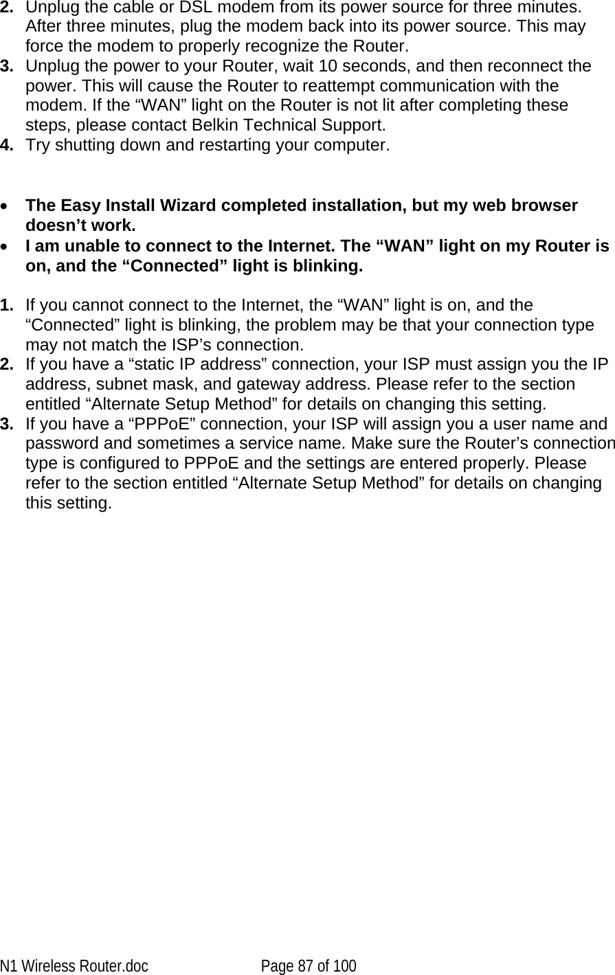   2.  Unplug the cable or DSL modem from its power source for three minutes. After three minutes, plug the modem back into its power source. This may force the modem to properly recognize the Router. 3.  Unplug the power to your Router, wait 10 seconds, and then reconnect the power. This will cause the Router to reattempt communication with the modem. If the “WAN” light on the Router is not lit after completing these steps, please contact Belkin Technical Support. 4.  Try shutting down and restarting your computer.    •  The Easy Install Wizard completed installation, but my web browser doesn’t work. •  I am unable to connect to the Internet. The “WAN” light on my Router is on, and the “Connected” light is blinking.  1.  If you cannot connect to the Internet, the “WAN” light is on, and the “Connected” light is blinking, the problem may be that your connection type may not match the ISP’s connection.  2.  If you have a “static IP address” connection, your ISP must assign you the IP address, subnet mask, and gateway address. Please refer to the section entitled “Alternate Setup Method” for details on changing this setting.  3.  If you have a “PPPoE” connection, your ISP will assign you a user name and password and sometimes a service name. Make sure the Router’s connection type is configured to PPPoE and the settings are entered properly. Please refer to the section entitled “Alternate Setup Method” for details on changing this setting.N1 Wireless Router.doc  Page 87 of 100 