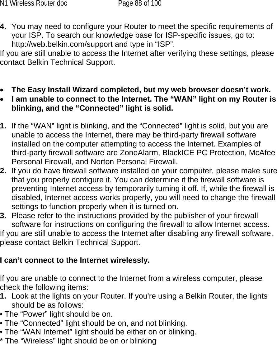 N1 Wireless Router.doc  Page 88 of 100 4.  You may need to configure your Router to meet the specific requirements of your ISP. To search our knowledge base for ISP-specific issues, go to: http://web.belkin.com/support and type in “ISP”.  If you are still unable to access the Internet after verifying these settings, please contact Belkin Technical Support.    •  The Easy Install Wizard completed, but my web browser doesn’t work. •  I am unable to connect to the Internet. The “WAN” light on my Router is blinking, and the “Connected” light is solid.  1.  If the “WAN” light is blinking, and the “Connected” light is solid, but you are unable to access the Internet, there may be third-party firewall software installed on the computer attempting to access the Internet. Examples of third-party firewall software are ZoneAlarm, BlackICE PC Protection, McAfee Personal Firewall, and Norton Personal Firewall.  2.  If you do have firewall software installed on your computer, please make sure that you properly configure it. You can determine if the firewall software is preventing Internet access by temporarily turning it off. If, while the firewall is disabled, Internet access works properly, you will need to change the firewall settings to function properly when it is turned on. 3.  Please refer to the instructions provided by the publisher of your firewall software for instructions on configuring the firewall to allow Internet access. If you are still unable to access the Internet after disabling any firewall software, please contact Belkin Technical Support.  I can’t connect to the Internet wirelessly.  If you are unable to connect to the Internet from a wireless computer, please check the following items: 1.  Look at the lights on your Router. If you’re using a Belkin Router, the lights should be as follows:  • The “Power” light should be on.  • The “Connected” light should be on, and not blinking.  • The “WAN Internet” light should be either on or blinking. * The “Wireless” light should be on or blinking   