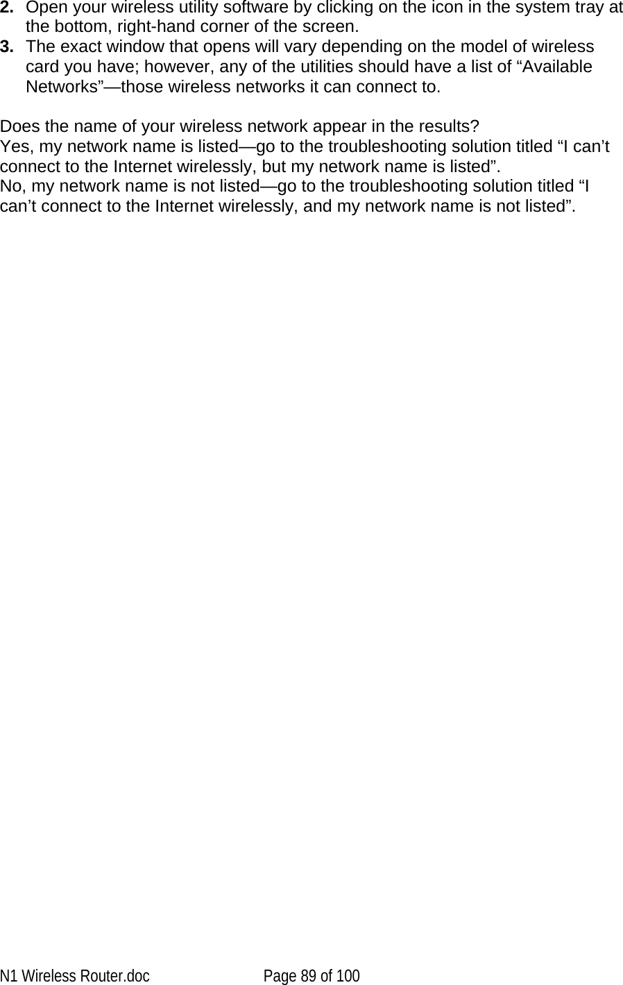   2.  Open your wireless utility software by clicking on the icon in the system tray at the bottom, right-hand corner of the screen.  3.  The exact window that opens will vary depending on the model of wireless card you have; however, any of the utilities should have a list of “Available Networks”—those wireless networks it can connect to.   Does the name of your wireless network appear in the results?  Yes, my network name is listed—go to the troubleshooting solution titled “I can’t connect to the Internet wirelessly, but my network name is listed”. No, my network name is not listed—go to the troubleshooting solution titled “I can’t connect to the Internet wirelessly, and my network name is not listed”.N1 Wireless Router.doc  Page 89 of 100 