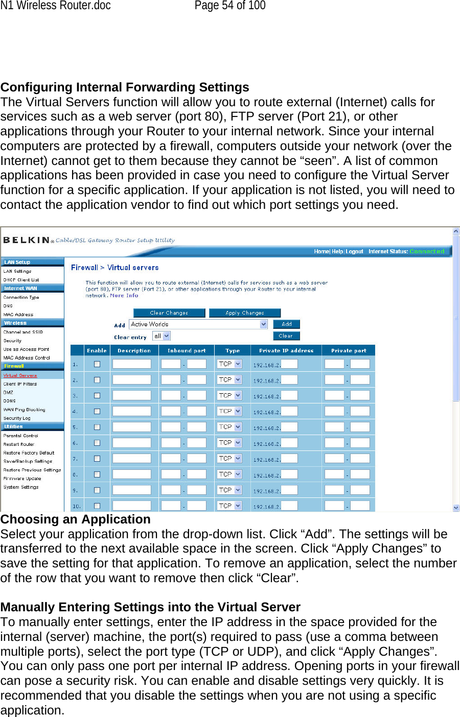 N1 Wireless Router.doc  Page 54 of 100    Configuring Internal Forwarding Settings The Virtual Servers function will allow you to route external (Internet) calls for services such as a web server (port 80), FTP server (Port 21), or other applications through your Router to your internal network. Since your internal computers are protected by a firewall, computers outside your network (over the Internet) cannot get to them because they cannot be “seen”. A list of common applications has been provided in case you need to configure the Virtual Server function for a specific application. If your application is not listed, you will need to contact the application vendor to find out which port settings you need.   Choosing an Application Select your application from the drop-down list. Click “Add”. The settings will be transferred to the next available space in the screen. Click “Apply Changes” to save the setting for that application. To remove an application, select the number of the row that you want to remove then click “Clear”.  Manually Entering Settings into the Virtual Server To manually enter settings, enter the IP address in the space provided for the internal (server) machine, the port(s) required to pass (use a comma between multiple ports), select the port type (TCP or UDP), and click “Apply Changes”. You can only pass one port per internal IP address. Opening ports in your firewall can pose a security risk. You can enable and disable settings very quickly. It is recommended that you disable the settings when you are not using a specific application. 