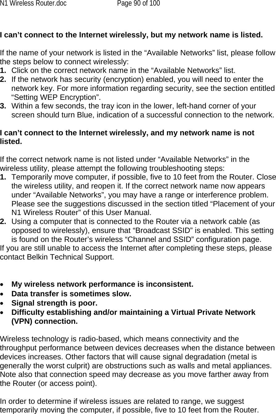 N1 Wireless Router.doc  Page 90 of 100  I can’t connect to the Internet wirelessly, but my network name is listed.  If the name of your network is listed in the “Available Networks” list, please follow the steps below to connect wirelessly: 1.  Click on the correct network name in the “Available Networks” list.  2.  If the network has security (encryption) enabled, you will need to enter the network key. For more information regarding security, see the section entitled “Setting WEP Encryption”. 3.  Within a few seconds, the tray icon in the lower, left-hand corner of your screen should turn Blue, indication of a successful connection to the network.   I can’t connect to the Internet wirelessly, and my network name is not listed.  If the correct network name is not listed under “Available Networks” in the wireless utility, please attempt the following troubleshooting steps:  1.  Temporarily move computer, if possible, five to 10 feet from the Router. Close the wireless utility, and reopen it. If the correct network name now appears under “Available Networks”, you may have a range or interference problem. Please see the suggestions discussed in the section titled “Placement of your N1 Wireless Router” of this User Manual. 2.  Using a computer that is connected to the Router via a network cable (as opposed to wirelessly), ensure that “Broadcast SSID” is enabled. This setting is found on the Router’s wireless “Channel and SSID” configuration page.  If you are still unable to access the Internet after completing these steps, please contact Belkin Technical Support.   •  My wireless network performance is inconsistent. •  Data transfer is sometimes slow. •  Signal strength is poor. •  Difficulty establishing and/or maintaining a Virtual Private Network (VPN) connection.  Wireless technology is radio-based, which means connectivity and the throughput performance between devices decreases when the distance between devices increases. Other factors that will cause signal degradation (metal is generally the worst culprit) are obstructions such as walls and metal appliances. Note also that connection speed may decrease as you move farther away from the Router (or access point).   In order to determine if wireless issues are related to range, we suggest temporarily moving the computer, if possible, five to 10 feet from the Router.   