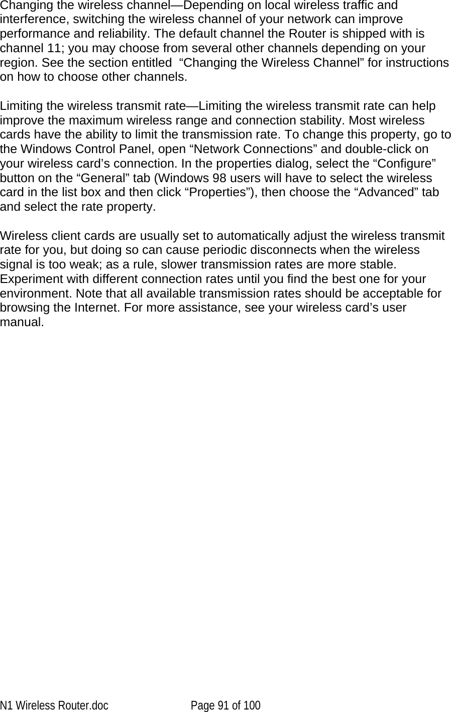   Changing the wireless channel—Depending on local wireless traffic and interference, switching the wireless channel of your network can improve performance and reliability. The default channel the Router is shipped with is channel 11; you may choose from several other channels depending on your region. See the section entitled  “Changing the Wireless Channel” for instructions on how to choose other channels.   Limiting the wireless transmit rate—Limiting the wireless transmit rate can help improve the maximum wireless range and connection stability. Most wireless cards have the ability to limit the transmission rate. To change this property, go to the Windows Control Panel, open “Network Connections” and double-click on your wireless card’s connection. In the properties dialog, select the “Configure” button on the “General” tab (Windows 98 users will have to select the wireless card in the list box and then click “Properties”), then choose the “Advanced” tab and select the rate property.   Wireless client cards are usually set to automatically adjust the wireless transmit rate for you, but doing so can cause periodic disconnects when the wireless signal is too weak; as a rule, slower transmission rates are more stable. Experiment with different connection rates until you find the best one for your environment. Note that all available transmission rates should be acceptable for browsing the Internet. For more assistance, see your wireless card’s user manual.    N1 Wireless Router.doc  Page 91 of 100 