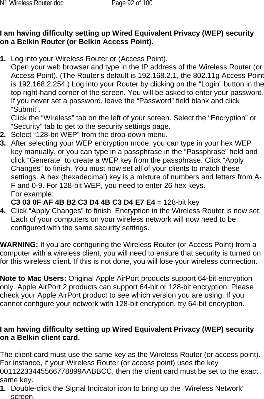 N1 Wireless Router.doc  Page 92 of 100  I am having difficulty setting up Wired Equivalent Privacy (WEP) security on a Belkin Router (or Belkin Access Point).  1.  Log into your Wireless Router or (Access Point).  Open your web browser and type in the IP address of the Wireless Router (or Access Point). (The Router’s default is 192.168.2.1, the 802.11g Access Point is 192.168.2.254.) Log into your Router by clicking on the “Login” button in the top right-hand corner of the screen. You will be asked to enter your password. If you never set a password, leave the “Password” field blank and click “Submit”.  Click the “Wireless” tab on the left of your screen. Select the “Encryption” or “Security” tab to get to the security settings page. 2.  Select “128-bit WEP” from the drop-down menu. 3.  After selecting your WEP encryption mode, you can type in your hex WEP key manually, or you can type in a passphrase in the “Passphrase” field and click “Generate” to create a WEP key from the passphrase. Click “Apply Changes” to finish. You must now set all of your clients to match these settings. A hex (hexadecimal) key is a mixture of numbers and letters from A-F and 0-9. For 128-bit WEP, you need to enter 26 hex keys.  For example:  C3 03 0F AF 4B B2 C3 D4 4B C3 D4 E7 E4 = 128-bit key 4.  Click “Apply Changes” to finish. Encryption in the Wireless Router is now set. Each of your computers on your wireless network will now need to be configured with the same security settings.   WARNING: If you are configuring the Wireless Router (or Access Point) from a computer with a wireless client, you will need to ensure that security is turned on for this wireless client. If this is not done, you will lose your wireless connection.  Note to Mac Users: Original Apple AirPort products support 64-bit encryption only. Apple AirPort 2 products can support 64-bit or 128-bit encryption. Please check your Apple AirPort product to see which version you are using. If you cannot configure your network with 128-bit encryption, try 64-bit encryption.    I am having difficulty setting up Wired Equivalent Privacy (WEP) security on a Belkin client card.  The client card must use the same key as the Wireless Router (or access point). For instance, if your Wireless Router (or access point) uses the key 00112233445566778899AABBCC, then the client card must be set to the exact same key. 1.  Double-click the Signal Indicator icon to bring up the “Wireless Network” screen.  