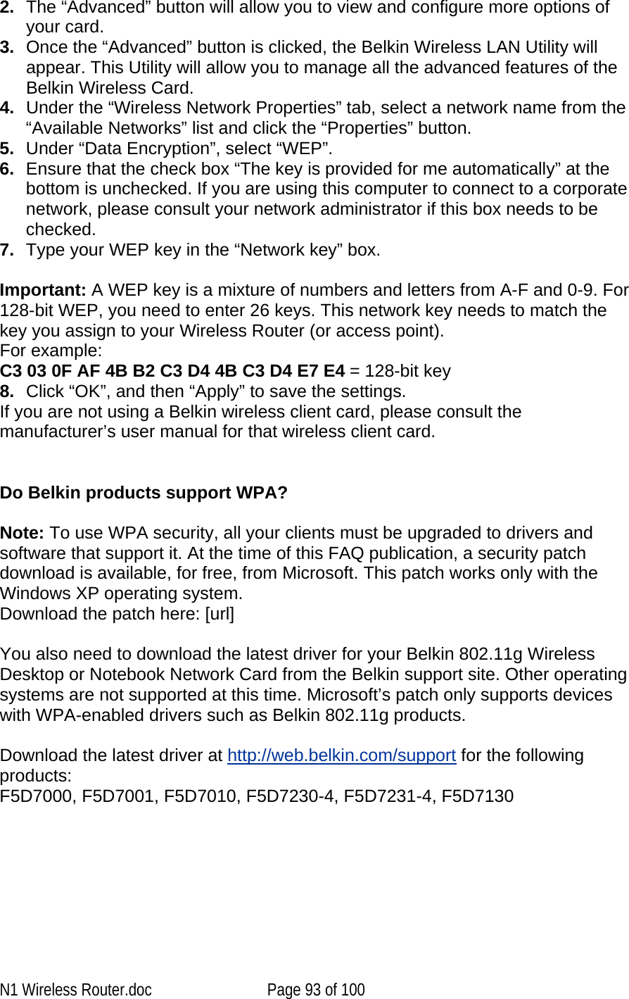   2.  The “Advanced” button will allow you to view and configure more options of your card. 3.  Once the “Advanced” button is clicked, the Belkin Wireless LAN Utility will appear. This Utility will allow you to manage all the advanced features of the Belkin Wireless Card. 4.  Under the “Wireless Network Properties” tab, select a network name from the “Available Networks” list and click the “Properties” button. 5.  Under “Data Encryption”, select “WEP”. 6.  Ensure that the check box “The key is provided for me automatically” at the bottom is unchecked. If you are using this computer to connect to a corporate network, please consult your network administrator if this box needs to be checked. 7.  Type your WEP key in the “Network key” box.  Important: A WEP key is a mixture of numbers and letters from A-F and 0-9. For 128-bit WEP, you need to enter 26 keys. This network key needs to match the key you assign to your Wireless Router (or access point).  For example:  C3 03 0F AF 4B B2 C3 D4 4B C3 D4 E7 E4 = 128-bit key 8.  Click “OK”, and then “Apply” to save the settings. If you are not using a Belkin wireless client card, please consult the manufacturer’s user manual for that wireless client card.   Do Belkin products support WPA?  Note: To use WPA security, all your clients must be upgraded to drivers and software that support it. At the time of this FAQ publication, a security patch download is available, for free, from Microsoft. This patch works only with the Windows XP operating system.  Download the patch here: [url]  You also need to download the latest driver for your Belkin 802.11g Wireless Desktop or Notebook Network Card from the Belkin support site. Other operating systems are not supported at this time. Microsoft’s patch only supports devices with WPA-enabled drivers such as Belkin 802.11g products.  Download the latest driver at http://web.belkin.com/support for the following products: F5D7000, F5D7001, F5D7010, F5D7230-4, F5D7231-4, F5D7130  N1 Wireless Router.doc  Page 93 of 100 