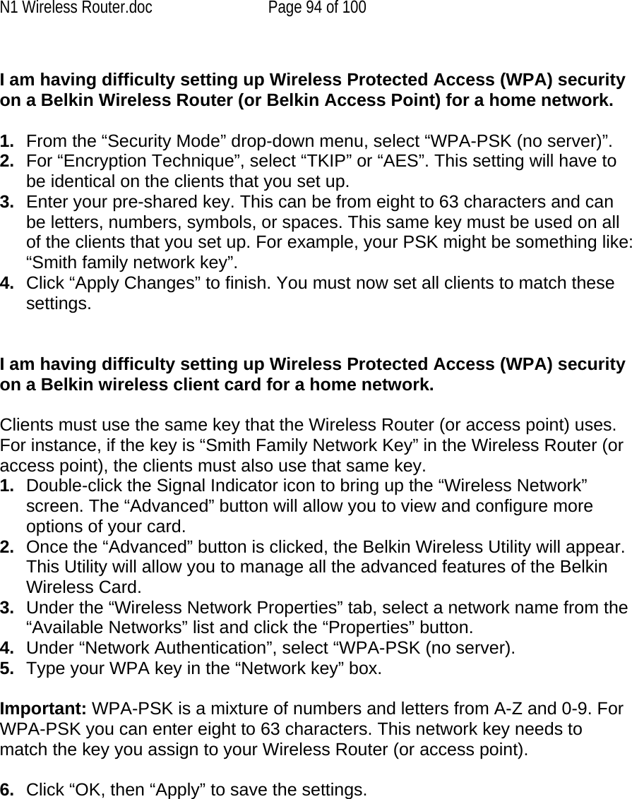 N1 Wireless Router.doc  Page 94 of 100  I am having difficulty setting up Wireless Protected Access (WPA) security on a Belkin Wireless Router (or Belkin Access Point) for a home network.  1.  From the “Security Mode” drop-down menu, select “WPA-PSK (no server)”. 2.  For “Encryption Technique”, select “TKIP” or “AES”. This setting will have to be identical on the clients that you set up. 3.  Enter your pre-shared key. This can be from eight to 63 characters and can be letters, numbers, symbols, or spaces. This same key must be used on all of the clients that you set up. For example, your PSK might be something like: “Smith family network key”. 4.  Click “Apply Changes” to finish. You must now set all clients to match these settings.  I am having difficulty setting up Wireless Protected Access (WPA) security on a Belkin wireless client card for a home network.  Clients must use the same key that the Wireless Router (or access point) uses. For instance, if the key is “Smith Family Network Key” in the Wireless Router (or access point), the clients must also use that same key. 1.  Double-click the Signal Indicator icon to bring up the “Wireless Network” screen. The “Advanced” button will allow you to view and configure more options of your card. 2.  Once the “Advanced” button is clicked, the Belkin Wireless Utility will appear. This Utility will allow you to manage all the advanced features of the Belkin Wireless Card. 3.  Under the “Wireless Network Properties” tab, select a network name from the “Available Networks” list and click the “Properties” button.  4.  Under “Network Authentication”, select “WPA-PSK (no server). 5.  Type your WPA key in the “Network key” box.  Important: WPA-PSK is a mixture of numbers and letters from A-Z and 0-9. For WPA-PSK you can enter eight to 63 characters. This network key needs to match the key you assign to your Wireless Router (or access point).  6.  Click “OK, then “Apply” to save the settings.