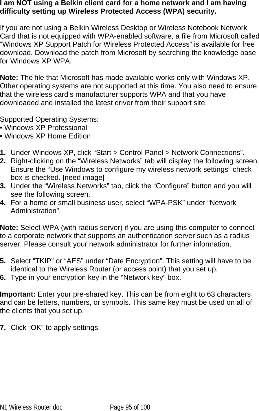   I am NOT using a Belkin client card for a home network and I am having difficulty setting up Wireless Protected Access (WPA) security.   If you are not using a Belkin Wireless Desktop or Wireless Notebook Network Card that is not equipped with WPA-enabled software, a file from Microsoft called “Windows XP Support Patch for Wireless Protected Access” is available for free download. Download the patch from Microsoft by searching the knowledge base for Windows XP WPA.  Note: The file that Microsoft has made available works only with Windows XP. Other operating systems are not supported at this time. You also need to ensure that the wireless card’s manufacturer supports WPA and that you have downloaded and installed the latest driver from their support site.  Supported Operating Systems: • Windows XP Professional  • Windows XP Home Edition  1.  Under Windows XP, click “Start &gt; Control Panel &gt; Network Connections”. 2.  Right-clicking on the “Wireless Networks” tab will display the following screen. Ensure the “Use Windows to configure my wireless network settings” check box is checked. [need image] 3.  Under the “Wireless Networks” tab, click the “Configure” button and you will see the following screen.  4.  For a home or small business user, select “WPA-PSK” under “Network Administration”.   Note: Select WPA (with radius server) if you are using this computer to connect to a corporate network that supports an authentication server such as a radius server. Please consult your network administrator for further information. 5.  Select “TKIP” or “AES” under “Date Encryption”. This setting will have to be identical to the Wireless Router (or access point) that you set up. 6.  Type in your encryption key in the “Network key” box.   Important: Enter your pre-shared key. This can be from eight to 63 characters and can be letters, numbers, or symbols. This same key must be used on all of the clients that you set up.  7.  Click “OK” to apply settings.  N1 Wireless Router.doc  Page 95 of 100 