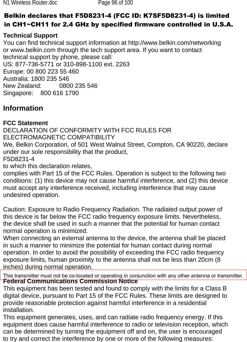 N1 Wireless Router.doc  Page 96 of 100   Technical Support You can find technical support information at http://www.belkin.com/networking or www.belkin.com through the tech support area. If you want to contact technical support by phone, please call:  US: 877-736-5771 or 310-898-1100 ext. 2263 Europe: 00 800 223 55 460 Australia: 1800 235 546 New Zealand:  0800 235 546 Singapore:    800 616 1790 Information  FCC Statement DECLARATION OF CONFORMITY WITH FCC RULES FOR ELECTROMAGNETIC COMPATIBILITY We, Belkin Corporation, of 501 West Walnut Street, Compton, CA 90220, declare under our sole responsibility that the product, F5D8231-4 to which this declaration relates, complies with Part 15 of the FCC Rules. Operation is subject to the following two conditions: (1) this device may not cause harmful interference, and (2) this device must accept any interference received, including interference that may cause undesired operation.  Caution: Exposure to Radio Frequency Radiation. The radiated output power of this device is far below the FCC radio frequency exposure limits. Nevertheless, the device shall be used in such a manner that the potential for human contact normal operation is minimized. When connecting an external antenna to the device, the antenna shall be placed in such a manner to minimize the potential for human contact during normal operation. In order to avoid the possibility of exceeding the FCC radio frequency exposure limits, human proximity to the antenna shall not be less than 20cm (8 inches) during normal operation.  Federal Communications Commission Notice  This equipment has been tested and found to comply with the limits for a Class B digital device, pursuant to Part 15 of the FCC Rules. These limits are designed to provide reasonable protection against harmful interference in a residential installation. This equipment generates, uses, and can radiate radio frequency energy. If this equipment does cause harmful interference to radio or television reception, which can be determined by turning the equipment off and on, the user is encouraged to try and correct the interference by one or more of the following measures:Belkin declares that F5D8231-4 (FCC ID: K7SF5D8231-4) is limited in CH1~CH11 for 2.4 GHz by specified firmware controlled in U.S.A.This transmitter must not be co-located or operating in conjunction with any other antenna or transmitter.