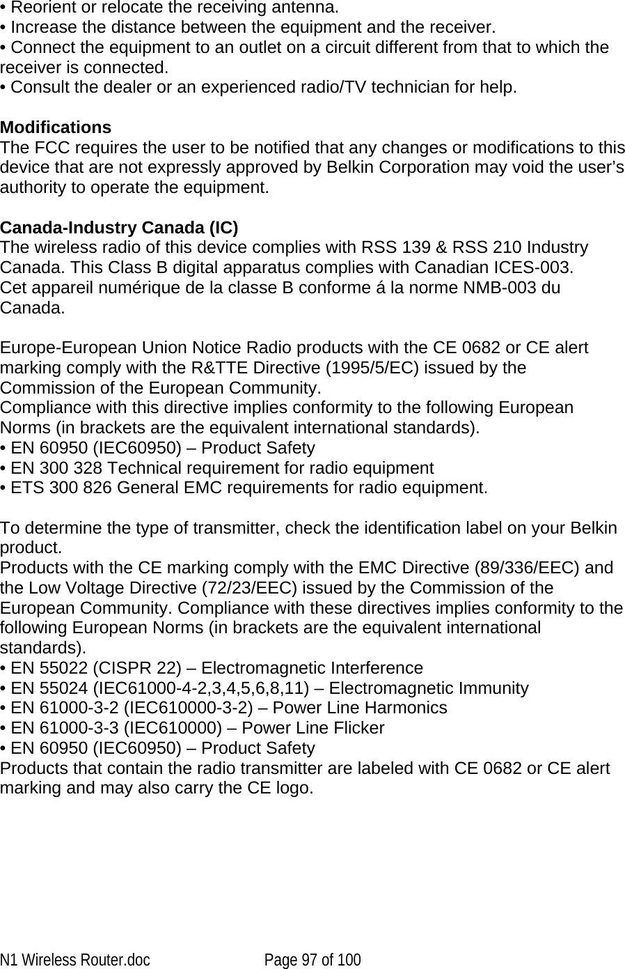    • Reorient or relocate the receiving antenna.  • Increase the distance between the equipment and the receiver.  • Connect the equipment to an outlet on a circuit different from that to which the receiver is connected.  • Consult the dealer or an experienced radio/TV technician for help.  Modifications  The FCC requires the user to be notified that any changes or modifications to this device that are not expressly approved by Belkin Corporation may void the user’s authority to operate the equipment.  Canada-Industry Canada (IC) The wireless radio of this device complies with RSS 139 &amp; RSS 210 Industry Canada. This Class B digital apparatus complies with Canadian ICES-003. Cet appareil numérique de la classe B conforme á la norme NMB-003 du Canada.  Europe-European Union Notice Radio products with the CE 0682 or CE alert marking comply with the R&amp;TTE Directive (1995/5/EC) issued by the Commission of the European Community.  Compliance with this directive implies conformity to the following European Norms (in brackets are the equivalent international standards).  • EN 60950 (IEC60950) – Product Safety  • EN 300 328 Technical requirement for radio equipment  • ETS 300 826 General EMC requirements for radio equipment.  To determine the type of transmitter, check the identification label on your Belkin product. Products with the CE marking comply with the EMC Directive (89/336/EEC) and the Low Voltage Directive (72/23/EEC) issued by the Commission of the European Community. Compliance with these directives implies conformity to the following European Norms (in brackets are the equivalent international standards).  • EN 55022 (CISPR 22) – Electromagnetic Interference  • EN 55024 (IEC61000-4-2,3,4,5,6,8,11) – Electromagnetic Immunity  • EN 61000-3-2 (IEC610000-3-2) – Power Line Harmonics  • EN 61000-3-3 (IEC610000) – Power Line Flicker  • EN 60950 (IEC60950) – Product Safety Products that contain the radio transmitter are labeled with CE 0682 or CE alert marking and may also carry the CE logo.   N1 Wireless Router.doc  Page 97 of 100 