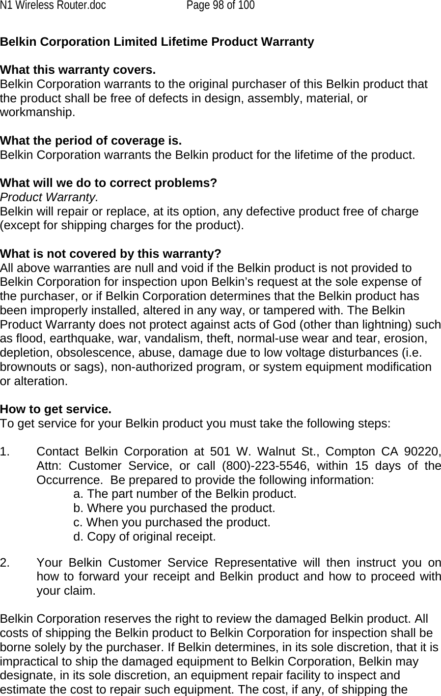 N1 Wireless Router.doc  Page 98 of 100 Belkin Corporation Limited Lifetime Product Warranty  What this warranty covers. Belkin Corporation warrants to the original purchaser of this Belkin product that the product shall be free of defects in design, assembly, material, or workmanship.   What the period of coverage is. Belkin Corporation warrants the Belkin product for the lifetime of the product.  What will we do to correct problems?  Product Warranty. Belkin will repair or replace, at its option, any defective product free of charge (except for shipping charges for the product).    What is not covered by this warranty? All above warranties are null and void if the Belkin product is not provided to Belkin Corporation for inspection upon Belkin’s request at the sole expense of the purchaser, or if Belkin Corporation determines that the Belkin product has been improperly installed, altered in any way, or tampered with. The Belkin Product Warranty does not protect against acts of God (other than lightning) such as flood, earthquake, war, vandalism, theft, normal-use wear and tear, erosion, depletion, obsolescence, abuse, damage due to low voltage disturbances (i.e. brownouts or sags), non-authorized program, or system equipment modification or alteration.  How to get service.    To get service for your Belkin product you must take the following steps:  1.  Contact Belkin Corporation at 501 W. Walnut St., Compton CA 90220, Attn: Customer Service, or call (800)-223-5546, within 15 days of the Occurrence.  Be prepared to provide the following information: a. The part number of the Belkin product. b. Where you purchased the product. c. When you purchased the product. d. Copy of original receipt.  2.  Your Belkin Customer Service Representative will then instruct you on how to forward your receipt and Belkin product and how to proceed with your claim.  Belkin Corporation reserves the right to review the damaged Belkin product. All costs of shipping the Belkin product to Belkin Corporation for inspection shall be borne solely by the purchaser. If Belkin determines, in its sole discretion, that it is impractical to ship the damaged equipment to Belkin Corporation, Belkin may designate, in its sole discretion, an equipment repair facility to inspect and estimate the cost to repair such equipment. The cost, if any, of shipping the 