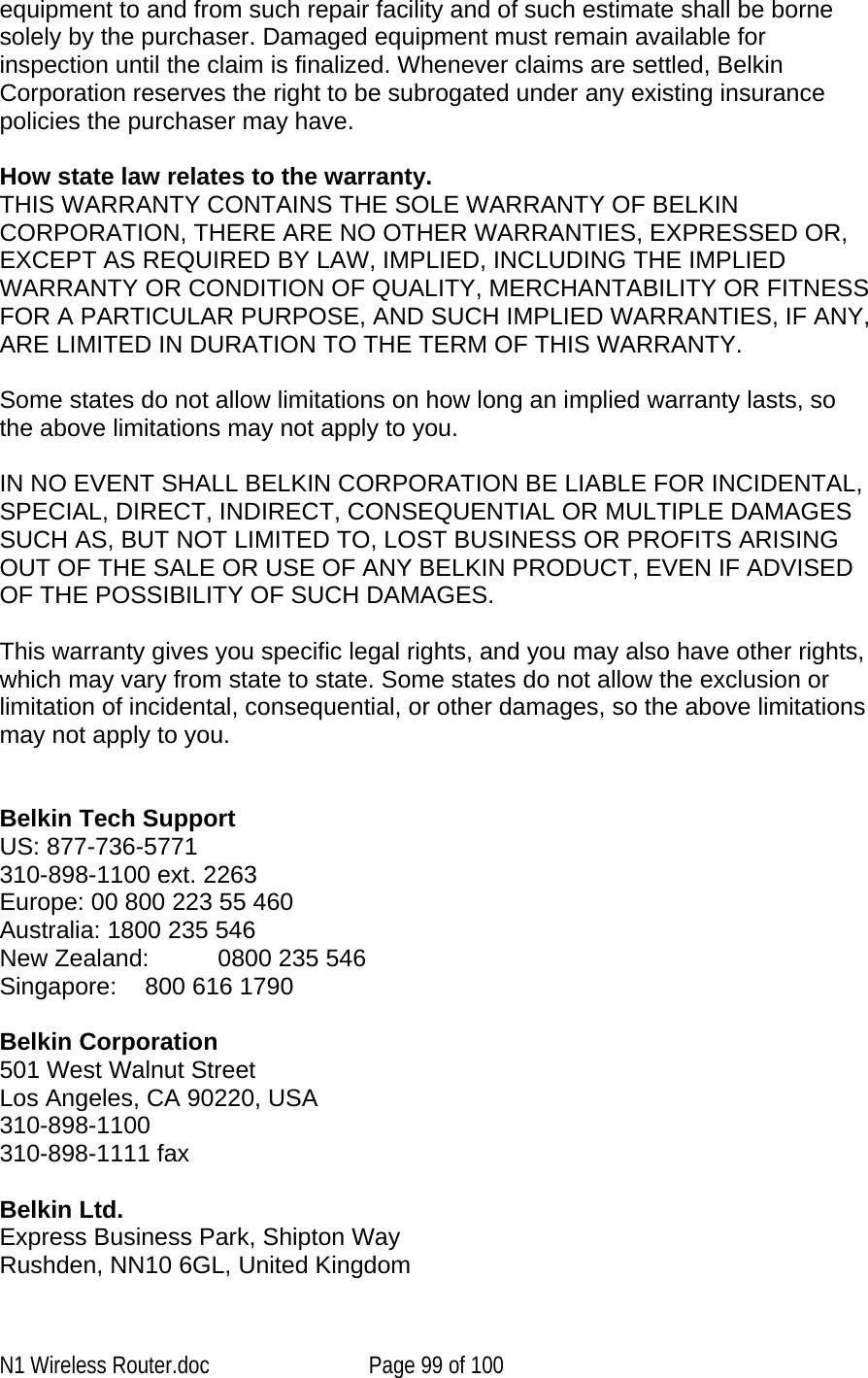   equipment to and from such repair facility and of such estimate shall be borne solely by the purchaser. Damaged equipment must remain available for inspection until the claim is finalized. Whenever claims are settled, Belkin Corporation reserves the right to be subrogated under any existing insurance policies the purchaser may have.   How state law relates to the warranty. THIS WARRANTY CONTAINS THE SOLE WARRANTY OF BELKIN CORPORATION, THERE ARE NO OTHER WARRANTIES, EXPRESSED OR, EXCEPT AS REQUIRED BY LAW, IMPLIED, INCLUDING THE IMPLIED WARRANTY OR CONDITION OF QUALITY, MERCHANTABILITY OR FITNESS FOR A PARTICULAR PURPOSE, AND SUCH IMPLIED WARRANTIES, IF ANY, ARE LIMITED IN DURATION TO THE TERM OF THIS WARRANTY.   Some states do not allow limitations on how long an implied warranty lasts, so the above limitations may not apply to you.  IN NO EVENT SHALL BELKIN CORPORATION BE LIABLE FOR INCIDENTAL, SPECIAL, DIRECT, INDIRECT, CONSEQUENTIAL OR MULTIPLE DAMAGES SUCH AS, BUT NOT LIMITED TO, LOST BUSINESS OR PROFITS ARISING OUT OF THE SALE OR USE OF ANY BELKIN PRODUCT, EVEN IF ADVISED OF THE POSSIBILITY OF SUCH DAMAGES.   This warranty gives you specific legal rights, and you may also have other rights, which may vary from state to state. Some states do not allow the exclusion or limitation of incidental, consequential, or other damages, so the above limitations may not apply to you.   Belkin Tech Support US: 877-736-5771 310-898-1100 ext. 2263 Europe: 00 800 223 55 460 Australia: 1800 235 546 New Zealand:  0800 235 546 Singapore:    800 616 1790  Belkin Corporation 501 West Walnut Street Los Angeles, CA 90220, USA 310-898-1100 310-898-1111 fax  Belkin Ltd. Express Business Park, Shipton Way  Rushden, NN10 6GL, United Kingdom N1 Wireless Router.doc  Page 99 of 100 