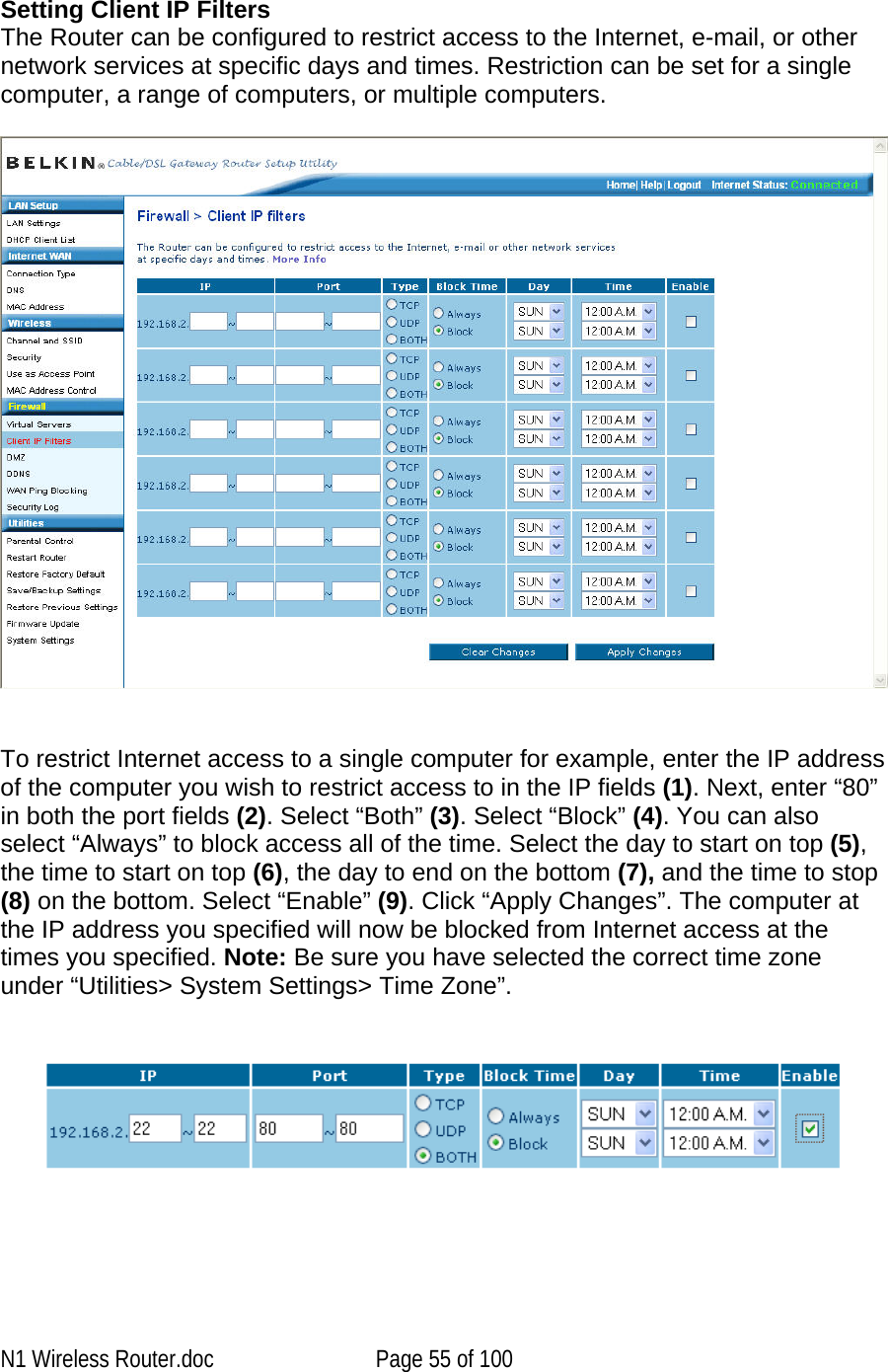    Setting Client IP Filters The Router can be configured to restrict access to the Internet, e-mail, or other network services at specific days and times. Restriction can be set for a single computer, a range of computers, or multiple computers.      To restrict Internet access to a single computer for example, enter the IP address of the computer you wish to restrict access to in the IP fields (1). Next, enter “80” in both the port fields (2). Select “Both” (3). Select “Block” (4). You can also select “Always” to block access all of the time. Select the day to start on top (5), the time to start on top (6), the day to end on the bottom (7), and the time to stop (8) on the bottom. Select “Enable” (9). Click “Apply Changes”. The computer at the IP address you specified will now be blocked from Internet access at the times you specified. Note: Be sure you have selected the correct time zone under “Utilities&gt; System Settings&gt; Time Zone”.        N1 Wireless Router.doc  Page 55 of 100 