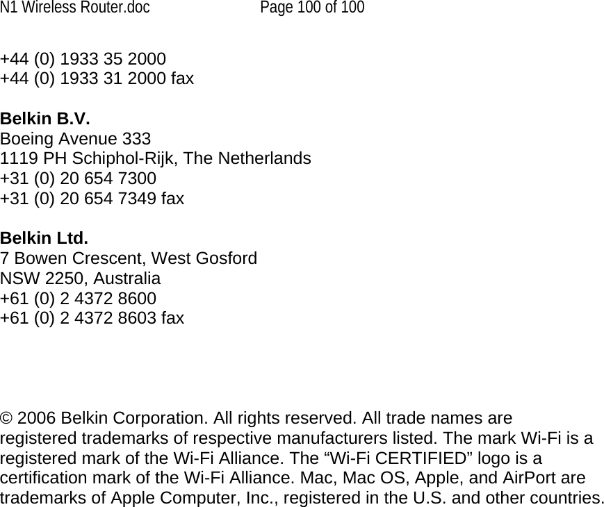N1 Wireless Router.doc  Page 100 of 100 +44 (0) 1933 35 2000 +44 (0) 1933 31 2000 fax  Belkin B.V. Boeing Avenue 333 1119 PH Schiphol-Rijk, The Netherlands +31 (0) 20 654 7300 +31 (0) 20 654 7349 fax  Belkin Ltd. 7 Bowen Crescent, West Gosford NSW 2250, Australia +61 (0) 2 4372 8600 +61 (0) 2 4372 8603 fax     © 2006 Belkin Corporation. All rights reserved. All trade names are registered trademarks of respective manufacturers listed. The mark Wi-Fi is a registered mark of the Wi-Fi Alliance. The “Wi-Fi CERTIFIED” logo is a certification mark of the Wi-Fi Alliance. Mac, Mac OS, Apple, and AirPort are trademarks of Apple Computer, Inc., registered in the U.S. and other countries.  