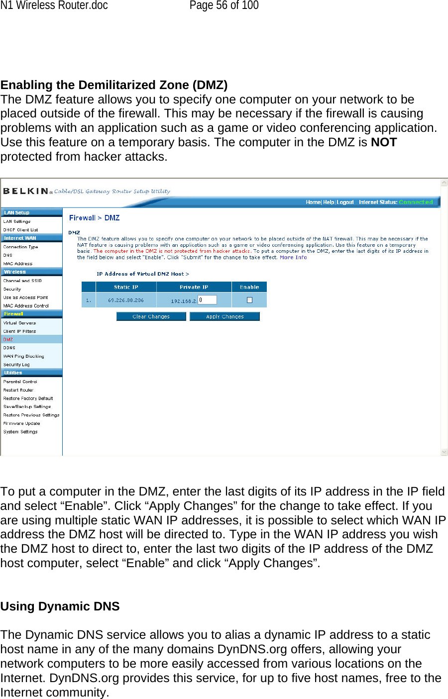 N1 Wireless Router.doc  Page 56 of 100    Enabling the Demilitarized Zone (DMZ)  The DMZ feature allows you to specify one computer on your network to be placed outside of the firewall. This may be necessary if the firewall is causing problems with an application such as a game or video conferencing application. Use this feature on a temporary basis. The computer in the DMZ is NOT protected from hacker attacks.      To put a computer in the DMZ, enter the last digits of its IP address in the IP field and select “Enable”. Click “Apply Changes” for the change to take effect. If you are using multiple static WAN IP addresses, it is possible to select which WAN IP address the DMZ host will be directed to. Type in the WAN IP address you wish the DMZ host to direct to, enter the last two digits of the IP address of the DMZ host computer, select “Enable” and click “Apply Changes”.   Using Dynamic DNS  The Dynamic DNS service allows you to alias a dynamic IP address to a static host name in any of the many domains DynDNS.org offers, allowing your network computers to be more easily accessed from various locations on the Internet. DynDNS.org provides this service, for up to five host names, free to the Internet community. 