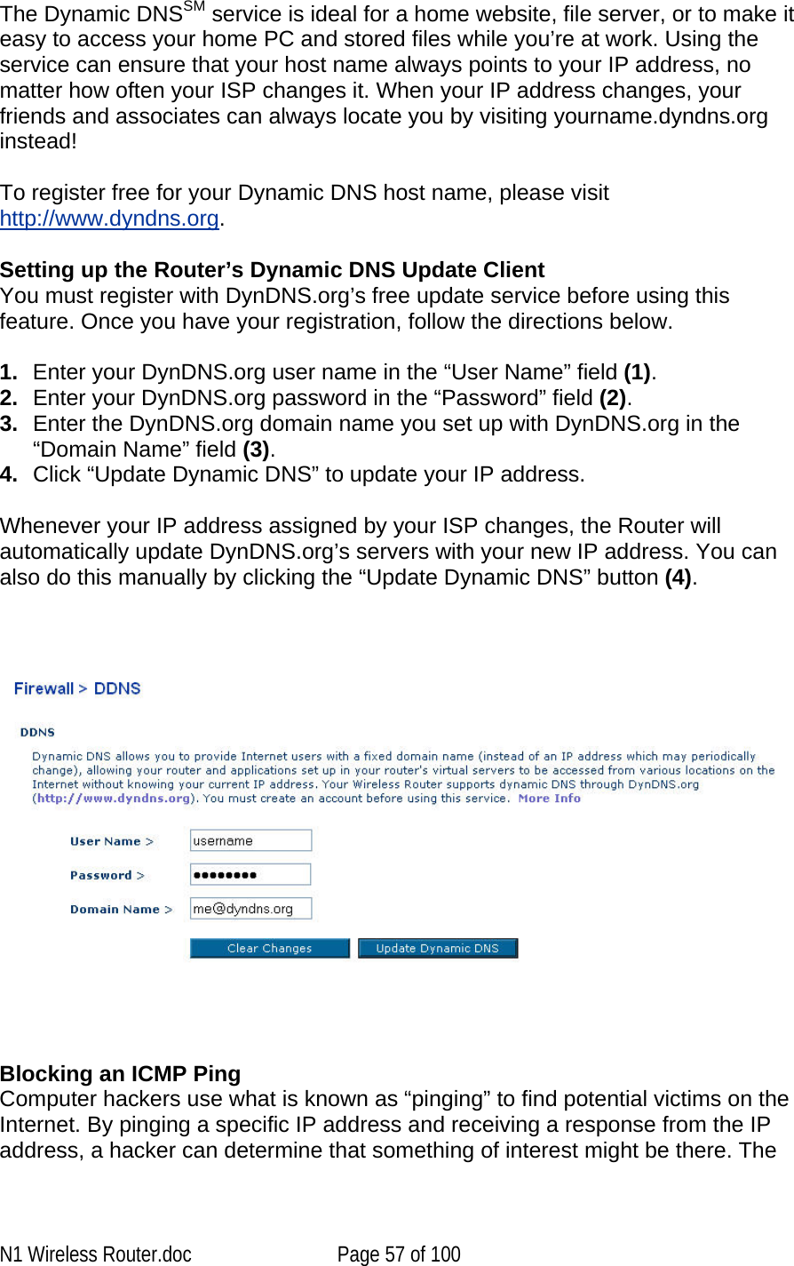   The Dynamic DNSSM service is ideal for a home website, file server, or to make it easy to access your home PC and stored files while you’re at work. Using the service can ensure that your host name always points to your IP address, no matter how often your ISP changes it. When your IP address changes, your friends and associates can always locate you by visiting yourname.dyndns.org instead! To register free for your Dynamic DNS host name, please visit http://www.dyndns.org. Setting up the Router’s Dynamic DNS Update Client You must register with DynDNS.org’s free update service before using this feature. Once you have your registration, follow the directions below. 1.  Enter your DynDNS.org user name in the “User Name” field (1). 2.  Enter your DynDNS.org password in the “Password” field (2). 3.  Enter the DynDNS.org domain name you set up with DynDNS.org in the “Domain Name” field (3). 4.  Click “Update Dynamic DNS” to update your IP address. Whenever your IP address assigned by your ISP changes, the Router will automatically update DynDNS.org’s servers with your new IP address. You can also do this manually by clicking the “Update Dynamic DNS” button (4).       Blocking an ICMP Ping  Computer hackers use what is known as “pinging” to find potential victims on the Internet. By pinging a specific IP address and receiving a response from the IP address, a hacker can determine that something of interest might be there. The N1 Wireless Router.doc  Page 57 of 100 