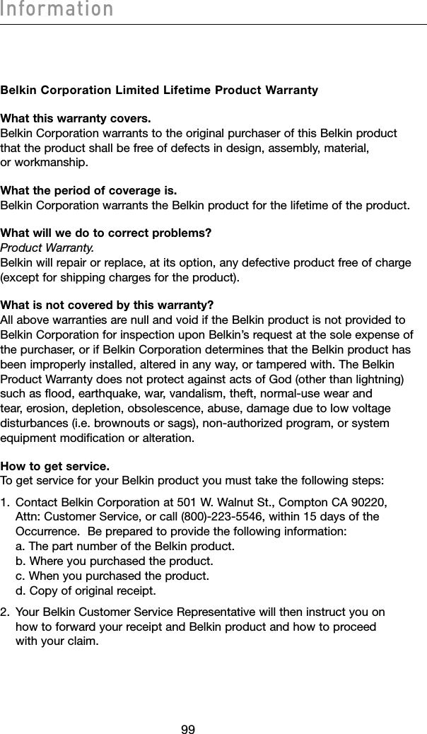 10099Information10099InformationBelkin Corporation Limited Lifetime Product WarrantyWhat this warranty covers. Belkin Corporation warrants to the original purchaser of this Belkin product that the product shall be free of defects in design, assembly, material, or workmanship. What the period of coverage is. Belkin Corporation warrants the Belkin product for the lifetime of the product.What will we do to correct problems? Product Warranty. Belkin will repair or replace, at its option, any defective product free of charge (except for shipping charges for the product).What is not covered by this warranty? All above warranties are null and void if the Belkin product is not provided to Belkin Corporation for inspection upon Belkin’s request at the sole expense of the purchaser, or if Belkin Corporation determines that the Belkin product has been improperly installed, altered in any way, or tampered with. The Belkin Product Warranty does not protect against acts of God (other than lightning) such as flood, earthquake, war, vandalism, theft, normal-use wear and tear, erosion, depletion, obsolescence, abuse, damage due to low voltage disturbances (i.e. brownouts or sags), non-authorized program, or system equipment modification or alteration.How to get service. To get service for your Belkin product you must take the following steps:1.   Contact Belkin Corporation at 501 W. Walnut St., Compton CA 90220, Attn: Customer Service, or call (800)-223-5546, within 15 days of the Occurrence.  Be prepared to provide the following information: a. The part number of the Belkin product. b. Where you purchased the product. c. When you purchased the product. d. Copy of original receipt.2.   Your Belkin Customer Service Representative will then instruct you on how to forward your receipt and Belkin product and how to proceed with your claim.
