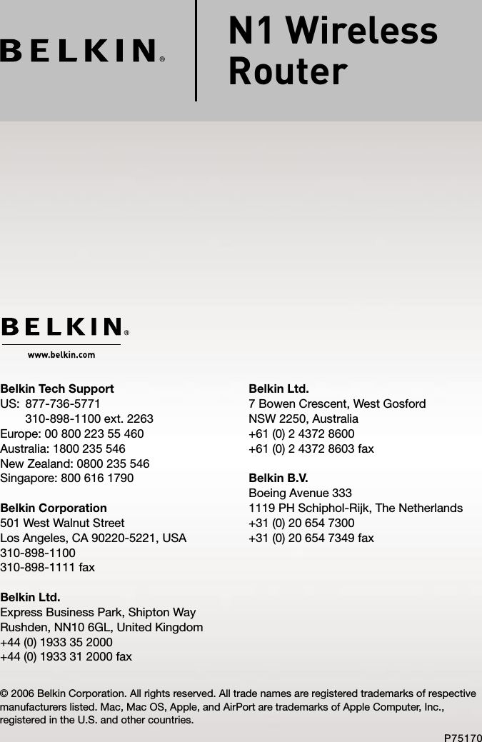 Belkin Ltd.7 Bowen Crescent, West GosfordNSW 2250, Australia+61 (0) 2 4372 8600+61 (0) 2 4372 8603 faxBelkin B.V.Boeing Avenue 3331119 PH Schiphol-Rijk, The Netherlands+31 (0) 20 654 7300+31 (0) 20 654 7349 faxBelkin Tech SupportUS:   877-736-5771 310-898-1100 ext. 2263Europe: 00 800 223 55 460Australia: 1800 235 546New Zealand: 0800 235 546Singapore: 800 616 1790Belkin Corporation501 West Walnut StreetLos Angeles, CA 90220-5221, USA310-898-1100310-898-1111 faxBelkin Ltd.Express Business Park, Shipton Way Rushden, NN10 6GL, United Kingdom+44 (0) 1933 35 2000+44 (0) 1933 31 2000 fax© 2006 Belkin Corporation. All rights reserved. All trade names are registered trademarks of respective manufacturers listed. Mac, Mac OS, Apple, and AirPort are trademarks of Apple Computer, Inc., registered in the U.S. and other countries.P75170N1 Wireless  Router