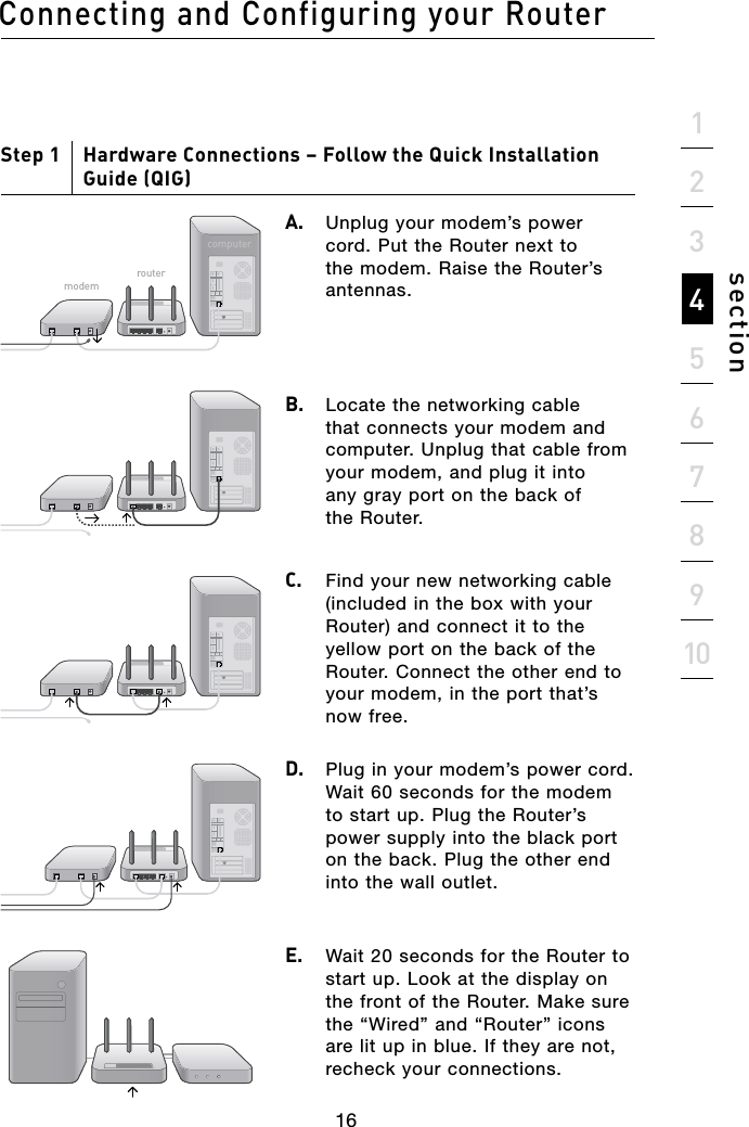 16Connecting and Configuring your Router16section21345678910Step 1     Hardware Connections – Follow the Quick Installation Guide (QIG)A.  Unplug your modem’s power cord. Put the Router next to the modem. Raise the Router’s antennas.B.   Locate the networking cable that connects your modem and computer. Unplug that cable from your modem, and plug it into any gray port on the back of the Router.C.  Find your new networking cable (included in the box with your Router) and connect it to the yellow port on the back of the Router. Connect the other end to your modem, in the port that’s now free.D.   Plug in your modem’s power cord. Wait 60 seconds for the modem to start up. Plug the Router’s power supply into the black port on the back. Plug the other end into the wall outlet.E.   Wait 20 seconds for the Router to start up. Look at the display on the front of the Router. Make sure the “Wired” and “Router” icons are lit up in blue. If they are not, recheck your connections.