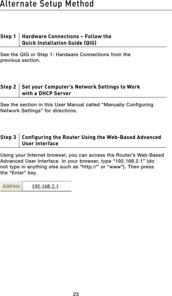 2423Alternate Setup Method2423Alternate Setup MethodStep 1     Hardware Connections – Follow the Quick Installation Guide (QIG)See the QIG or Step 1: Hardware Connections from the previous section.Step 2     Set your Computer’s Network Settings to Work with a DHCP ServerSee the section in this User Manual called “Manually Configuring Network Settings” for directions.Step 3     Configuring the Router Using the Web-Based Advanced User InterfaceUsing your Internet browser, you can access the Router’s Web-Based Advanced User Interface. In your browser, type “192.168.2.1” (do not type in anything else such as “http://” or “www”). Then press the “Enter” key.