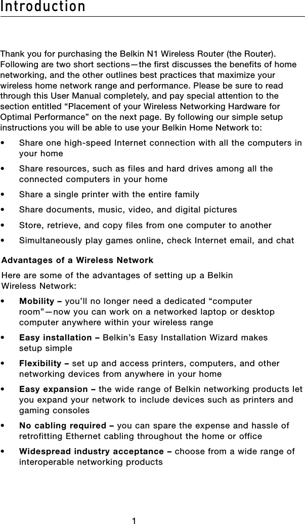 2Introduction121Thank you for purchasing the Belkin N1 Wireless Router (the Router). Following are two short sections—the first discusses the benefits of home networking, and the other outlines best practices that maximize your wireless home network range and performance. Please be sure to read through this User Manual completely, and pay special attention to the section entitled “Placement of your Wireless Networking Hardware for Optimal Performance” on the next page. By following our simple setup instructions you will be able to use your Belkin Home Network to:•  Share one high-speed Internet connection with all the computers in your home•  Share resources, such as files and hard drives among all the connected computers in your home•  Share a single printer with the entire family•  Share documents, music, video, and digital pictures•  Store, retrieve, and copy files from one computer to another•  Simultaneously play games online, check Internet email, and chat Advantages of a Wireless NetworkHere are some of the advantages of setting up a Belkin Wireless Network:•   Mobility – you’ll no longer need a dedicated “computer room”—now you can work on a networked laptop or desktop computer anywhere within your wireless range•   Easy installation – Belkin’s Easy Installation Wizard makes setup simple•   Flexibility – set up and access printers, computers, and other networking devices from anywhere in your home•   Easy expansion – the wide range of Belkin networking products let you expand your network to include devices such as printers and gaming consoles•   No cabling required – you can spare the expense and hassle of retrofitting Ethernet cabling throughout the home or office•   Widespread industry acceptance – choose from a wide range of interoperable networking products