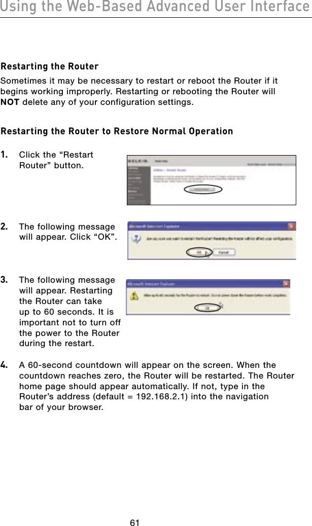 6261Using the Web-Based Advanced User Interface6261Using the Web-Based Advanced User InterfaceRestarting the RouterSometimes it may be necessary to restart or reboot the Router if it begins working improperly. Restarting or rebooting the Router will NOT delete any of your configuration settings.Restarting the Router to Restore Normal Operation 1.   Click the “Restart Router” button.2.   The following message will appear. Click “OK”.3.   The following message will appear. Restarting the Router can take up to 60 seconds. It is important not to turn off the power to the Router during the restart.4.   A 60-second countdown will appear on the screen. When the countdown reaches zero, the Router will be restarted. The Router home page should appear automatically. If not, type in the  Router’s address (default = 192.168.2.1) into the navigation  bar of your browser.