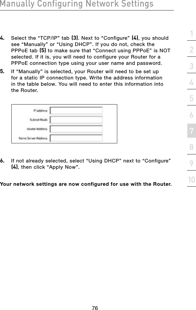 76Manually Configuring Network Settings76Manually Configuring Network Settingssection21345678910Manually Configuring Network Settings4.  Select the “TCP/IP” tab (3). Next to “Configure” (4), you should see “Manually” or “Using DHCP”. If you do not, check the PPPoE tab (5) to make sure that “Connect using PPPoE” is NOT selected. If it is, you will need to configure your Router for a PPPoE connection type using your user name and password.5.  If “Manually” is selected, your Router will need to be set up for a static IP connection type. Write the address information in the table below. You will need to enter this information into the Router.6.  If not already selected, select “Using DHCP” next to “Configure” (4), then click “Apply Now”.Your network settings are now configured for use with the Router.