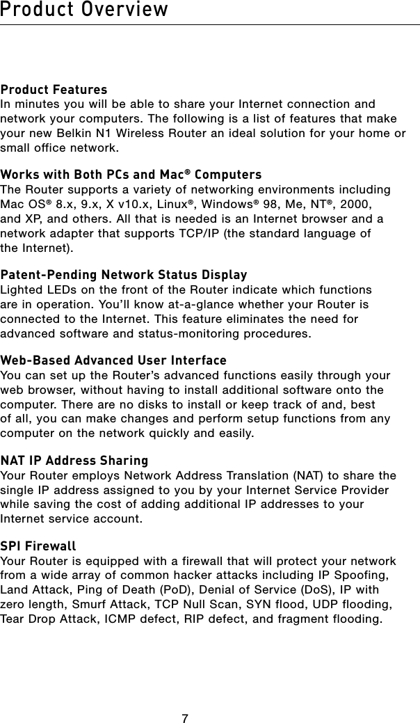 87Product Overview87Product OverviewProduct Features In minutes you will be able to share your Internet connection and network your computers. The following is a list of features that make your new Belkin N1 Wireless Router an ideal solution for your home or small office network.Works with Both PCs and Mac® Computers The Router supports a variety of networking environments including Mac OS® 8.x, 9.x, X v10.x, Linux®, Windows® 98, Me, NT®, 2000, and XP, and others. All that is needed is an Internet browser and a network adapter that supports TCP/IP (the standard language of the Internet).Patent-Pending Network Status Display Lighted LEDs on the front of the Router indicate which functions are in operation. You’ll know at-a-glance whether your Router is connected to the Internet. This feature eliminates the need for advanced software and status-monitoring procedures.Web-Based Advanced User Interface You can set up the Router’s advanced functions easily through your web browser, without having to install additional software onto the computer. There are no disks to install or keep track of and, best of all, you can make changes and perform setup functions from any computer on the network quickly and easily.NAT IP Address Sharing Your Router employs Network Address Translation (NAT) to share the single IP address assigned to you by your Internet Service Provider while saving the cost of adding additional IP addresses to your Internet service account.SPI Firewall Your Router is equipped with a firewall that will protect your network from a wide array of common hacker attacks including IP Spoofing, Land Attack, Ping of Death (PoD), Denial of Service (DoS), IP with zero length, Smurf Attack, TCP Null Scan, SYN flood, UDP flooding, Tear Drop Attack, ICMP defect, RIP defect, and fragment flooding.