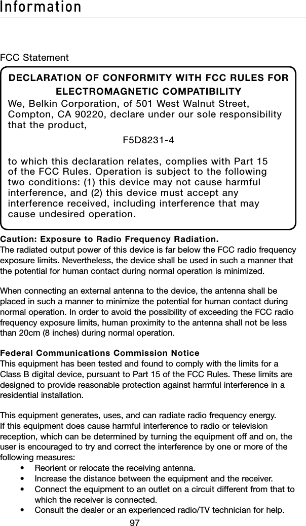 9897Information9897InformationFCC StatementDECLARATION OF CONFORMITY WITH FCC RULES FOR ELECTROMAGNETIC COMPATIBILITYWe, Belkin Corporation, of 501 West Walnut Street, Compton, CA 90220, declare under our sole responsibility that the product,F5D8231-4to which this declaration relates, complies with Part 15 of the FCC Rules. Operation is subject to the following two conditions: (1) this device may not cause harmful interference, and (2) this device must accept any interference received, including interference that may cause undesired operation.Caution: Exposure to Radio Frequency Radiation. The radiated output power of this device is far below the FCC radio frequency exposure limits. Nevertheless, the device shall be used in such a manner that the potential for human contact during normal operation is minimized.When connecting an external antenna to the device, the antenna shall be placed in such a manner to minimize the potential for human contact during normal operation. In order to avoid the possibility of exceeding the FCC radio frequency exposure limits, human proximity to the antenna shall not be less than 20cm (8 inches) during normal operation.Federal Communications Commission Notice This equipment has been tested and found to comply with the limits for a Class B digital device, pursuant to Part 15 of the FCC Rules. These limits are designed to provide reasonable protection against harmful interference in a residential installation.This equipment generates, uses, and can radiate radio frequency energy. If this equipment does cause harmful interference to radio or television reception, which can be determined by turning the equipment off and on, the user is encouraged to try and correct the interference by one or more of the following measures:    •  Reorient or relocate the receiving antenna.     •   Increase the distance between the equipment and the receiver.     •    Connect the equipment to an outlet on a circuit different from that to which the receiver is connected.    •   Consult the dealer or an experienced radio/TV technician for help.