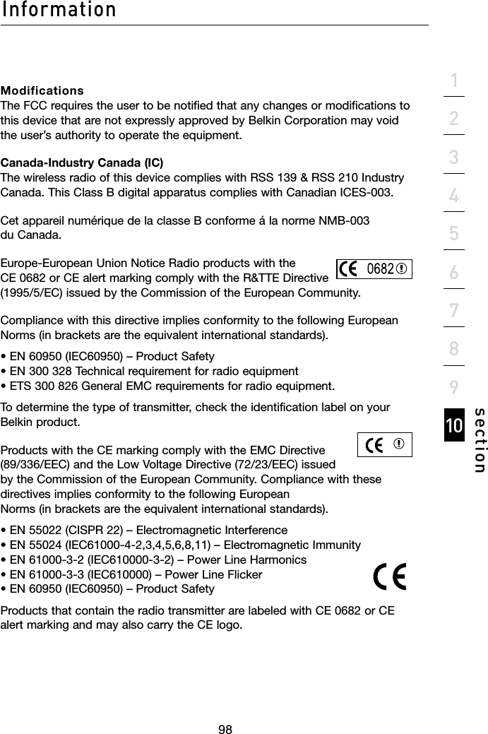 98Information98section21345678910Modifications The FCC requires the user to be notified that any changes or modifications to this device that are not expressly approved by Belkin Corporation may void the user’s authority to operate the equipment.Canada-Industry Canada (IC) The wireless radio of this device complies with RSS 139 &amp; RSS 210 Industry Canada. This Class B digital apparatus complies with Canadian ICES-003.Cet appareil numérique de la classe B conforme á la norme NMB-003 du Canada.Europe-European Union Notice Radio products with the CE 0682 or CE alert marking comply with the R&amp;TTE Directive (1995/5/EC) issued by the Commission of the European Community.Compliance with this directive implies conformity to the following European Norms (in brackets are the equivalent international standards).• EN 60950 (IEC60950) – Product Safety  • EN 300 328 Technical requirement for radio equipment  • ETS 300 826 General EMC requirements for radio equipment.To determine the type of transmitter, check the identification label on your Belkin product.Products with the CE marking comply with the EMC Directive (89/336/EEC) and the Low Voltage Directive (72/23/EEC) issued by the Commission of the European Community. Compliance with these directives implies conformity to the following European Norms (in brackets are the equivalent international standards).• EN 55022 (CISPR 22) – Electromagnetic Interference • EN 55024 (IEC61000-4-2,3,4,5,6,8,11) – Electromagnetic Immunity • EN 61000-3-2 (IEC610000-3-2) – Power Line Harmonics • EN 61000-3-3 (IEC610000) – Power Line Flicker • EN 60950 (IEC60950) – Product SafetyProducts that contain the radio transmitter are labeled with CE 0682 or CE alert marking and may also carry the CE logo.