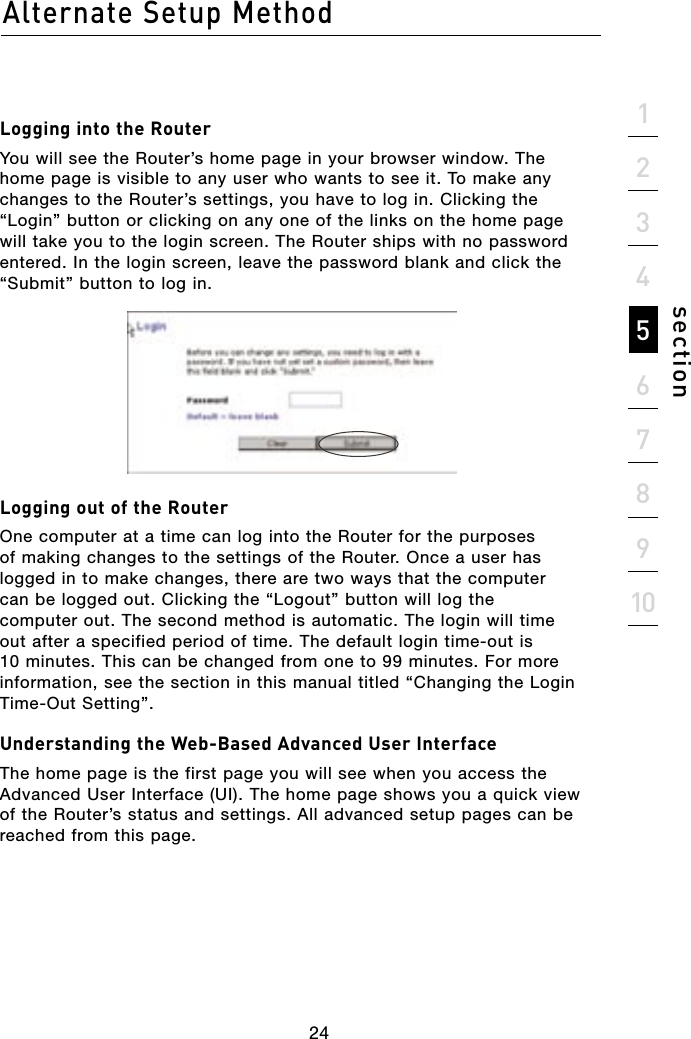 24Alternate Setup Method24section21345678910Logging into the RouterYou will see the Router’s home page in your browser window. The home page is visible to any user who wants to see it. To make any changes to the Router’s settings, you have to log in. Clicking the “Login” button or clicking on any one of the links on the home page will take you to the login screen. The Router ships with no password entered. In the login screen, leave the password blank and click the “Submit” button to log in.Logging out of the RouterOne computer at a time can log into the Router for the purposes of making changes to the settings of the Router. Once a user has logged in to make changes, there are two ways that the computer can be logged out. Clicking the “Logout” button will log the computer out. The second method is automatic. The login will time out after a specified period of time. The default login time-out is 10 minutes. This can be changed from one to 99 minutes. For more information, see the section in this manual titled “Changing the Login Time-Out Setting”.Understanding the Web-Based Advanced User InterfaceThe home page is the first page you will see when you access the Advanced User Interface (UI). The home page shows you a quick view of the Router’s status and settings. All advanced setup pages can be reached from this page.