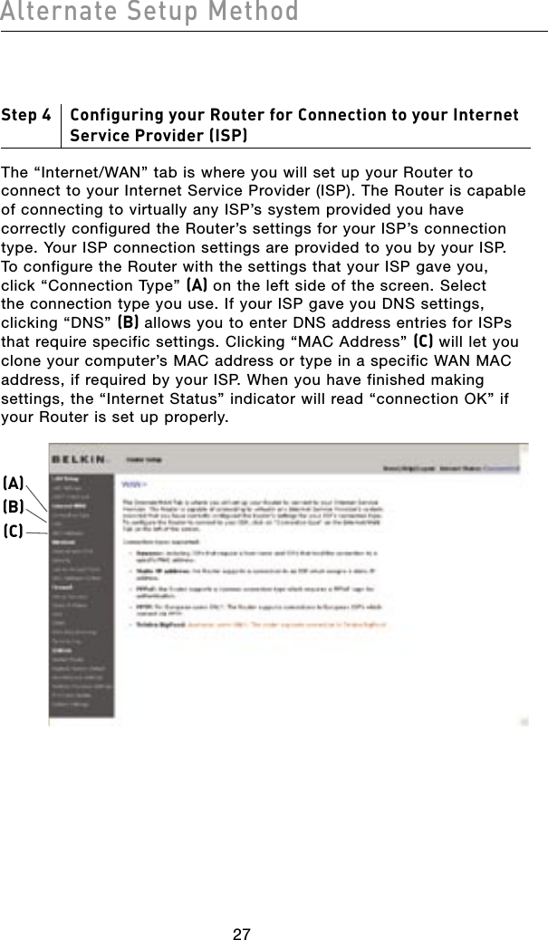 2827Alternate Setup Method2827Alternate Setup MethodStep 4     Configuring your Router for Connection to your Internet Service Provider (ISP)The “Internet/WAN” tab is where you will set up your Router to connect to your Internet Service Provider (ISP). The Router is capable of connecting to virtually any ISP’s system provided you have correctly configured the Router’s settings for your ISP’s connection type. Your ISP connection settings are provided to you by your ISP. To configure the Router with the settings that your ISP gave you, click “Connection Type” (A) on the left side of the screen. Select the connection type you use. If your ISP gave you DNS settings, clicking “DNS” (B) allows you to enter DNS address entries for ISPs that require specific settings. Clicking “MAC Address” (C) will let you clone your computer’s MAC address or type in a specific WAN MAC address, if required by your ISP. When you have finished making settings, the “Internet Status” indicator will read “connection OK” if your Router is set up properly.(A)(B)(C)
