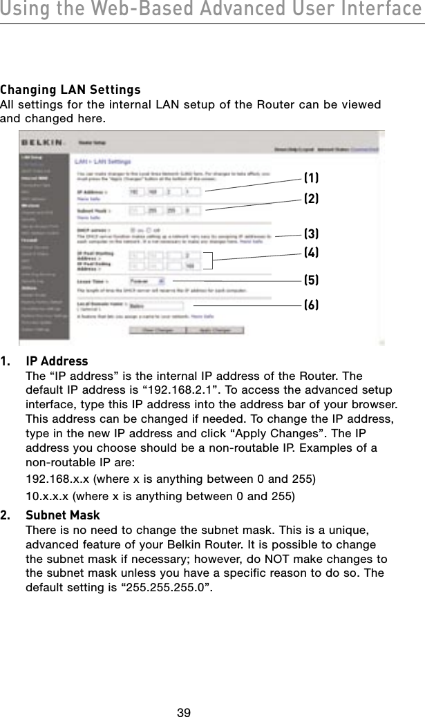 4039Using the Web-Based Advanced User Interface4039Using the Web-Based Advanced User InterfaceChanging LAN Settings All settings for the internal LAN setup of the Router can be viewed and changed here.(1)(2)(4)(5)(6)(3)1.  IP Address The “IP address” is the internal IP address of the Router. The default IP address is “192.168.2.1”. To access the advanced setup interface, type this IP address into the address bar of your browser. This address can be changed if needed. To change the IP address, type in the new IP address and click “Apply Changes”. The IP address you choose should be a non-routable IP. Examples of a non-routable IP are:  192.168.x.x (where x is anything between 0 and 255)  10.x.x.x (where x is anything between 0 and 255)2.  Subnet Mask There is no need to change the subnet mask. This is a unique, advanced feature of your Belkin Router. It is possible to change the subnet mask if necessary; however, do NOT make changes to the subnet mask unless you have a specific reason to do so. The default setting is “255.255.255.0”.