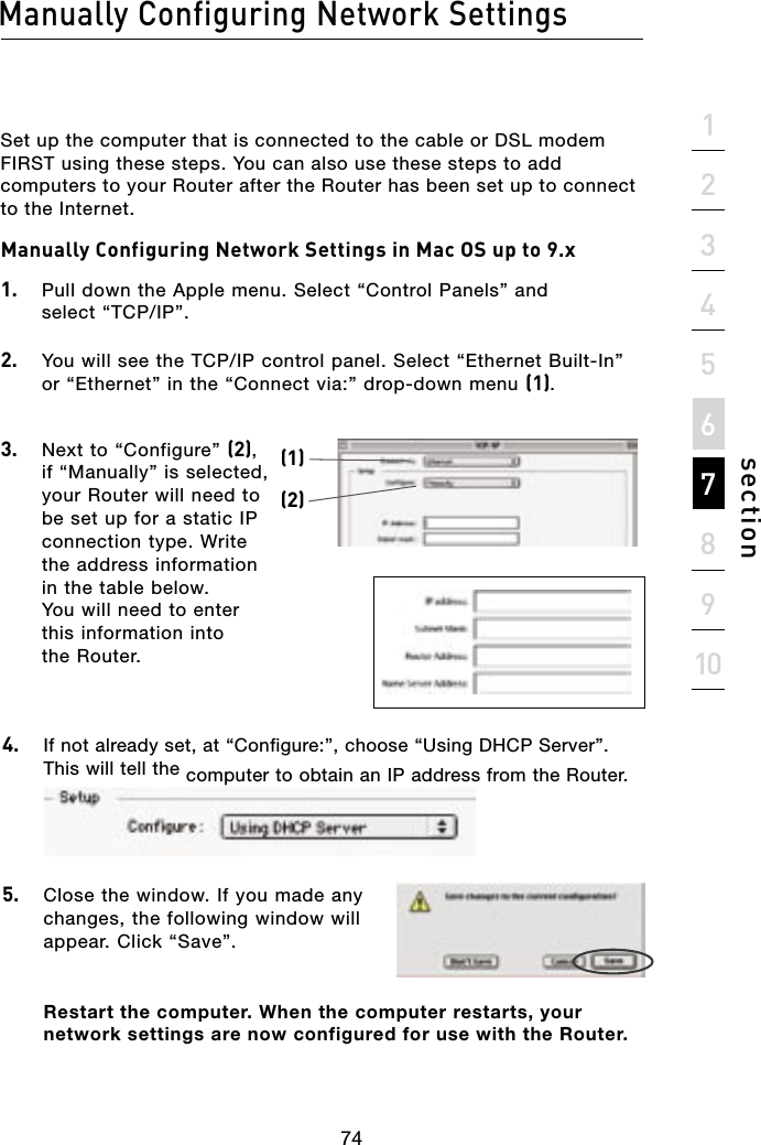 Set up the computer that is connected to the cable or DSL modem FIRST using these steps. You can also use these steps to add computers to your Router after the Router has been set up to connect to the Internet.Manually Configuring Network Settings in Mac OS up to 9.x 1.  Pull down the Apple menu. Select “Control Panels” and  select “TCP/IP”.2.   You will see the TCP/IP control panel. Select “Ethernet Built-In” or “Ethernet” in the “Connect via:” drop-down menu (1).3.   Next to “Configure” (2), if “Manually” is selected, your Router will need to be set up for a static IP connection type. Write the address information in the table below. You will need to enter this information into the Router.4.  If not already set, at “Configure:”, choose “Using DHCP Server”. This will tell the computer to obtain an IP address from the Router.5.   Close the window. If you made any changes, the following window will appear. Click “Save”.Restart the computer. When the computer restarts, your network settings are now configured for use with the Router.(1)(2)74Manually Configuring Network Settingssection21345678910