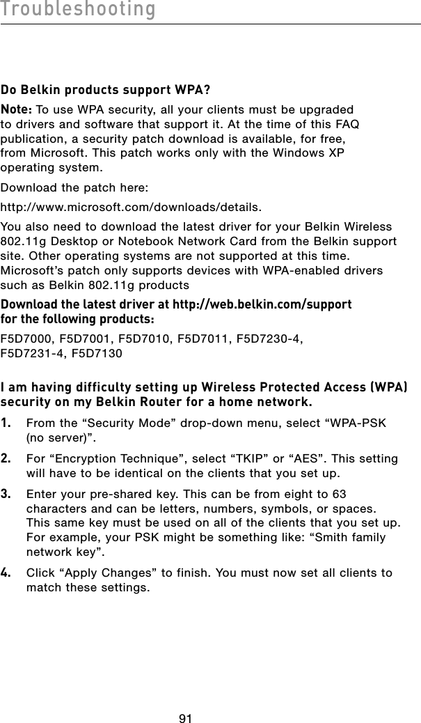 9291Troubleshooting9291TroubleshootingDo Belkin products support WPA?Note: To use WPA security, all your clients must be upgraded to drivers and software that support it. At the time of this FAQ publication, a security patch download is available, for free, from Microsoft. This patch works only with the Windows XP operating system.  Download the patch here:http://www.microsoft.com/downloads/details.You also need to download the latest driver for your Belkin Wireless 802.11g Desktop or Notebook Network Card from the Belkin support site. Other operating systems are not supported at this time. Microsoft’s patch only supports devices with WPA-enabled drivers such as Belkin 802.11g productsDownload the latest driver at http://web.belkin.com/support  for the following products:F5D7000, F5D7001, F5D7010, F5D7011, F5D7230-4,  F5D7231-4, F5D7130I am having difficulty setting up Wireless Protected Access (WPA) security on my Belkin Router for a home network.1.   From the “Security Mode” drop-down menu, select “WPA-PSK (no server)”.2.   For “Encryption Technique”, select “TKIP” or “AES”. This setting will have to be identical on the clients that you set up.3.   Enter your pre-shared key. This can be from eight to 63 characters and can be letters, numbers, symbols, or spaces. This same key must be used on all of the clients that you set up. For example, your PSK might be something like: “Smith family network key”.4.   Click “Apply Changes” to finish. You must now set all clients to match these settings.