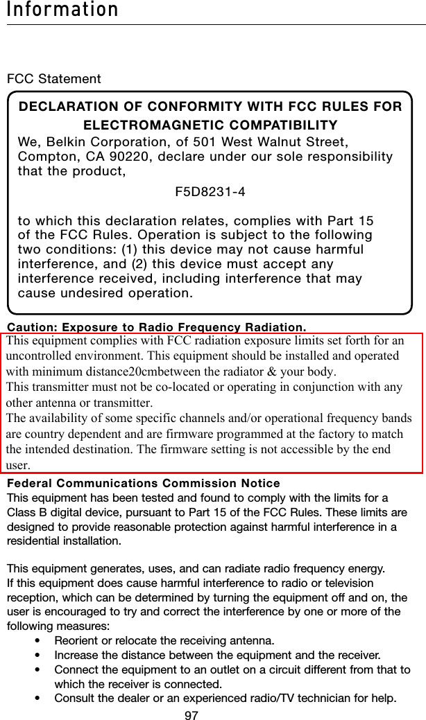 9897Information9897InformationFCC StatementDECLARATION OF CONFORMITY WITH FCC RULES FOR ELECTROMAGNETIC COMPATIBILITYWe, Belkin Corporation, of 501 West Walnut Street, Compton, CA 90220, declare under our sole responsibility that the product,F5D8231-4to which this declaration relates, complies with Part 15 of the FCC Rules. Operation is subject to the following two conditions: (1) this device may not cause harmful interference, and (2) this device must accept any interference received, including interference that may cause undesired operation.Caution: Exposure to Radio Frequency Radiation. The radiated output power of this device is far below the FCC radio frequency exposure limits. Nevertheless, the device shall be used in such a manner that the potential for human contact during normal operation is minimized.When connecting an external antenna to the device, the antenna shall be placed in such a manner to minimize the potential for human contact during normal operation. In order to avoid the possibility of exceeding the FCC radio frequency exposure limits, human proximity to the antenna shall not be less than 20cm (8 inches) during normal operation.Federal Communications Commission Notice This equipment has been tested and found to comply with the limits for a Class B digital device, pursuant to Part 15 of the FCC Rules. These limits are designed to provide reasonable protection against harmful interference in a residential installation.This equipment generates, uses, and can radiate radio frequency energy. If this equipment does cause harmful interference to radio or television reception, which can be determined by turning the equipment off and on, the user is encouraged to try and correct the interference by one or more of the following measures:    •  Reorient or relocate the receiving antenna.     •   Increase the distance between the equipment and the receiver.     •    Connect the equipment to an outlet on a circuit different from that to which the receiver is connected.    •   Consult the dealer or an experienced radio/TV technician for help.This equipment complies with FCC radiation exposure limits set forth for anuncontrolled environment. This equipment should be installed and operatedwith minimum distance20cmbetween the radiator &amp; your body.This transmitter must not be co-located or operating in conjunction with anyother antenna or transmitter.The availability of some specific channels and/or operational frequency bandsare country dependent and are firmware programmed at the factory to matchthe intended destination. The firmware setting is not accessible by the enduser.